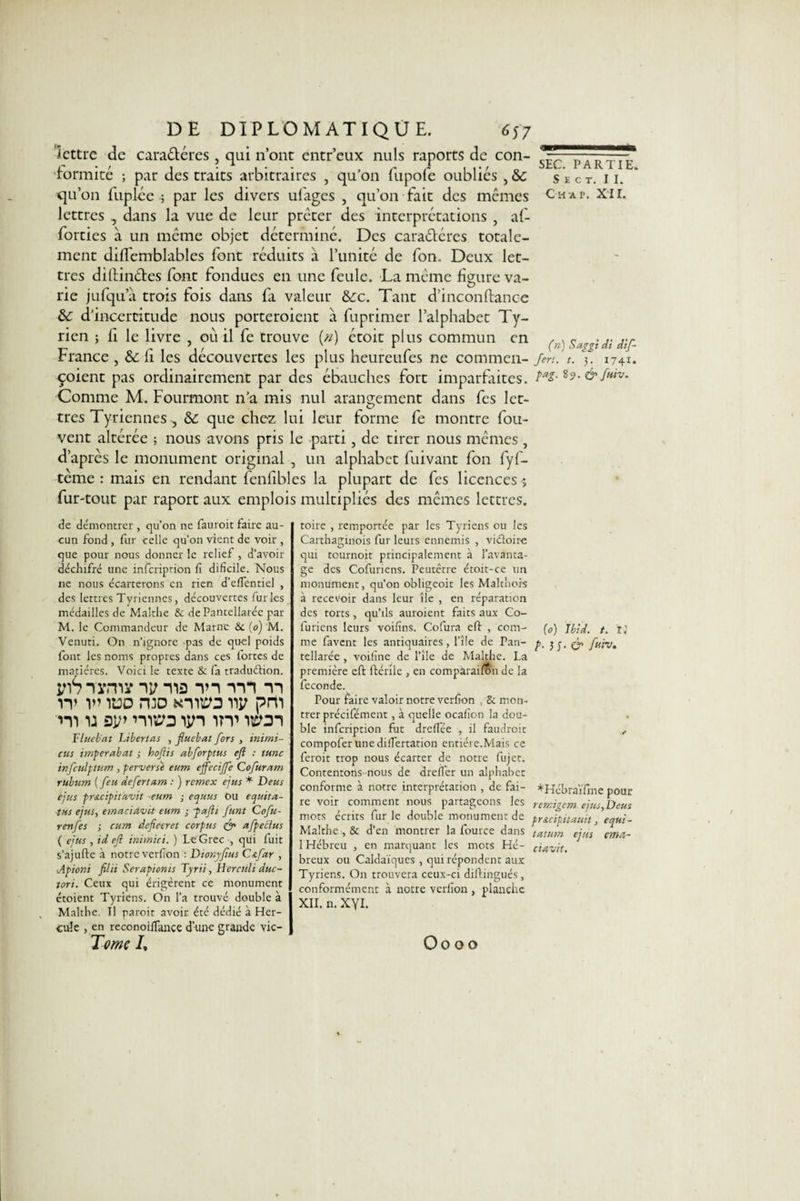 S E C T. II. Ch a p. XII. DE DIPLOMATIQUE. 657 Jettre de cara&amp;éres , qui n’ont entr’eux nuis raports de con¬ formité ; par des traits arbitraires , qu’on fupofe oubliés , 6c qu’on fuplée ; par les divers ufages , qu’on fait des mêmes lettres , dans la vue de leur prêter des interprétations , af- forties à un meme objet déterminé. Des caraétéres totale¬ ment diffemblables font réduits à l’unité de fon. Deux let¬ tres diftin&amp;es font fondues en une feule. La même figure va¬ rie jufqua trois fois dans fa valeur 6cc. Tant d’inconfiance 6c d’incertitude nous porteroient à fuprimer l’alphabet Ty- rien ; fi le livre , 011 il fe trouve {n) étoit plus commun en (&gt;s^gididif- France , &amp; fi les découvertes les plus heureufes ne commen- /m. t. 5. 1741. çoient pas ordinairement par des ébauches fort imparfaites. &amp; f»‘v- Comme M. Fourmont n’a mis nul arangement dans fes let¬ tres Tyriennes , 6c que chez lui leur forme fe montre fou- vent altérée ; nous avons pris le parti, de tirer nous mêmes , d’après le monument original , un alphabet fuivant fon fyf- terne : mais en rendant fenfibles la plupart de fes licences ; fur-tout par raport aux emplois multipliés des mêmes lettres. de démontrer , qu’on ne fauroit faire au¬ cun fond, fur celle qu’on vient de voir , que pour nous donner le relief, d’avoir déchifré une inferiprion fi dificile. Nous ne nous écarterons en rien d’efientiel , des lettres Tyriennes, découvertes fur ies médailles de Malthe 8e de Pantellarée par M. le Commandeur de Marne &amp; (q) M. Venuti. On n’ignore pas de quel poids font les noms propres dans ces fortes de matières. Voici le texte &amp; fa tradudion. yiSïymy iv na m vn 11 W V’ 1UD H3D KlltCO W pm m 1: si/&gt; niw un itt wdi Tl tuba t Libertés , fluebat fors , inimi- cus imper abat ; hoftis abforptus e/l : tune infculptum, perverse eum e/feciffe Qofuram rubum ( feu defertam : ) retnex ejus * Deus e/us pr&amp;cipituvit eum ; equus Ou equita- tHS ejus, emac'tctvit eum ; paflt funt Cofu- r en fes ; eum defieeret corpus &amp; afpectus ( ejus , id eft inimici. ) Le Grec , qui fuit s’ajufte à notre verfion : Dtonyfus C&amp;far , ■Apioni filii Serapionts Tyni, Herculi duc- tort. Ceux qui érigèrent ce monument étoient Tyriens. On l’a trouvé double à Malthe. Il paroit avoir été dédié à Her¬ cule , en reconoiffance d’une grande vic- Tome I, toire , remportée par les Tyriens ou les Carthaginois fur leurs ennemis , vidoire qui tournoit principalement à l'avanta¬ ge des Cofuriens. Peutêtre étoit-ce un monument, qu’on obligeoit les Malthois à recevoir dans leur île , en réparation des torts, qu’ils auraient faits aux Co¬ furiens leurs voifîns. Cofura eft , com- (0) Ibid. t. Il me favent les antiquaires, l’île de Pan- p. &amp; fuiv. tellarée, voifine de l’île de Malthe. La première eft ftérile , en comparaifon de la fécondé. Pour faire valoir notre verfion , 8c mon¬ trer précisaient, à quelle ocafion la dou¬ ble inferiprion fut dreffée , il faudrait , compofer une difTertation entière.Mais ce ferait trop nous écarter de notre fujet. Contentons-nous de dreflèr un alphabet conforme à notre interprétation , de fai- *Kébraïfine pour re voir comment nous partageons les remigem ejus,Deus mots écrits furie double monument de pr&amp;cipitauit, equi- Malthe , 8c d’en montrer la fource dans tatum ejus emei- 1 Hébreu , en marquant les mots Hé- c'utvit. breux ou Caidaïques, qui répondent aux Tyriens. On trouvera ceux-ci diftingués, conformément à notre verfion , planche XII. n. xyi. Oooo