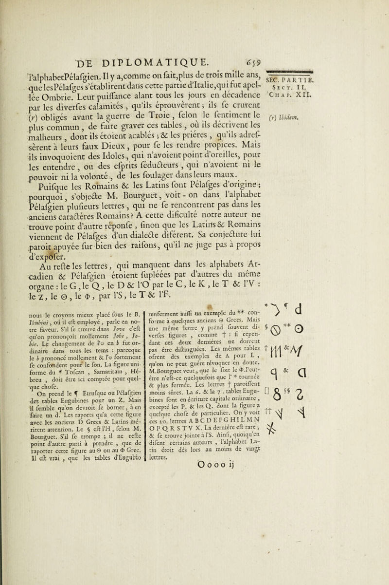 TalphabetPélafgien. Il y a,comme on fait,plus de trois mille ans, que lesPélafges s’établirent dans cette partie d’Italie,qui fut apel- lée Ombrie.^ Leur puiflance alant tous les jours en décadence par les diverfes calamités , qu’ils éprouvèrent j ils fe crurent (y) obliges avant la guerre de Troie , félon le fentiment le plus commun , de faire graver ces tables, où ils décrivent les malheurs , dont ils étoient acablés ; &amp;: les prières , qu’ils adref- sèrent à leurs faux Dieux, pour fe les rendre propices. Mais ils invoquoient des Idoles, qui n’avoientpoint d’oreilles, pour les entendre , ou des efprits feduéfeurs , qui n avoient ni le pouvoir ni la volonté , de les foulager dans leurs maux. Puifque les Romains &amp; les Latins font Pélafges d’origine ; pourquoi, s’objeéle M. Bourguet, voit - on dans 1 alphabet Pélafgien plufieurs lettres, qui ne fe rencontrent pas dans les anciens cara&amp;éres Romains? A cette dificulté notre auteur ne trouve point d’autre reponfe , linon que les Latins Sc Romains viennent de Pelalges d un dialecte diferent. Sa conjeétuie lui paroit apuyée fur bien des railons, quil ne juge pas a piopos d’expôfer. Au relie les lettres, qui manquent dans les alphabets Ar- cadien &amp; Pélafgien étoient fupléées par d’autres du même organe : le G , le Q , le D Si 1 O par le C, le Iv , le T Si 1 V : le 2, le 0 , le $ , par PS, le T Si l’F. nous le croyons mieux placé fous le B. Ikubini, où il eft employé , parle en no¬ tre faveur. S’il fe trouve dans Jove c’eft qu’on prononçoit mollement Jobe , Jo¬ lie. Le changement de IV en b fut or¬ dinaire dans tous les tems : parccque le b prononcé mollement Sc IV fortement fe confondent pouf le fon. La figure uni forme du * Tofcan , Samaritain , Hé¬ breu , doit eue ici comptée pour quel¬ que chofe. On prend le f Etrufque ou Pélafgien des tables Eugubines pour un Z. Mais il femble qu’on devroit fe borner, à en faire un d. Les râpons qu’a certe figure avec les anciens D Grecs &amp; Latins mé¬ ritent attention. Le § eft l’H , félon M. Bourguet. S’il fe trompe ; il ne refte point d’autre parti à prendre , que de raporter cette figure au © ou au Grec. 11 eft vrai , que les tables d’Eugubio renferment aufli un exemple du ** con¬ forme a quelques anciens © Grecs. Mais une même lettre y prend fouvent di¬ verfes figures , comme f- : fi cepen¬ dant ces deux dernières ne doivent pas être diftinguées. Les memes tables ofrent des exemples de A pour L , qu’on ne peut guère révoquer en doute. M.Bourguet veut, que le ftnt le tf&gt;.Peut- être n’eft-ce quelquefois que 1’ * tournée &amp; plus fermée. Les lettres f parodient moins sûres. La 6. &amp; la 7 . tables Eugu¬ bines (ont en écriture capitale ordinaire , excepté les P. &amp; les Q. dont la figure a quelque chofe de particulier. On y voit ces 10. lettres ABCDEFGHILMN O P Q R S T V X. Là dernière eft rare , &amp; fe trouve jointe à l’S. Ainfi, qùoiqu en difent certains auteurs , 1 alphabet La¬ tin étoit dès lors au moins de vingt lettres. O 0 o 0 ij SEC. PARTIE. S e e t. II. chaf. xir. (r) Ibidem, *V d t m * G °ôs§ Z n R/ 1