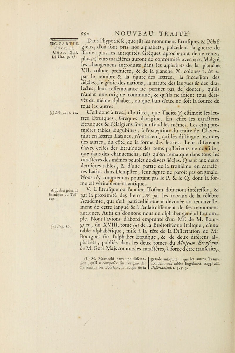 6€o NOUVEAU TRAITE' SEC. PARTIE. S E C T. II. Ch ap. XI.I. G Ibid, /. x8. (.i) Lib. ii. c. 14. Alphabet général Etrufque ou Tof- ean. (u) Pag. 10. Dans Phypothèfe ,que (8) les monumens Etrufques &amp;: PélaE giens, d’où font pris nos alphabets, précédent la guerre de Troie; plus les antiquités Gréques aprocheront de ce tems, plus (e) leurs caraéléres auront de conformité avec eux. Malgré les changemens introduits dans les alphabets de la planche VII. colone première, &amp; de la planche X. colones 1. &amp; z, par le nombre &amp; la. figure des lettres, la fuccefïion des iièclcs, le génie des nations, la nature des langues des dia- leéles ; leur reflemblance ne permet pas de douter , quils n’aient une origine commune , &amp;: qu’ils ne foient tous déri¬ vés du meme alphabet, ou que. l’un d’eux ne, foit la Jfource de tous les autres. C’eft donc à très-jufte titre , que Tacite (/) eftimoit les let¬ tres Etrufques , Gréques d’origine. En effet les caraéléres Etruiques Pelafgiens font au fond les mêmes. Les cinq pre¬ mières tables Eugubines, à l’exception- du traité de Claver- niur en lettres Latines, n’ont rien , qui les diftingue les unes des autres , du côté de la forme des lettres. Leur diférence d’avec celles des Etrufques des tems poftérieurs ne confifte , que dans des changemens, tels qu’on remarque dans tous les caraéléres des mêmes peuples de divers fîècles. Quant aux deux, dernières tables , &amp; d’une partie de la. troifième en caraélé- rcs Latins dans Dempfter ; leur figure ne paroit pas originale. Nous n’y comprenons pourtant pas le P. &amp;: le Q. dont la for¬ me eft véritablement antique. V. L’Etrufque ou l’ancien Tofcan doit nous intérefTer , &amp; par la proximité des lieux , par les travaux de la célébré Académie, qui s’eft particulièrement dévouée au renouvelle¬ ment de cette langue &amp; à l’éclaircifTement de fes monumens antiques. Audi en donnons-nous un alphabet général fort am¬ ple. Nous l’avions d’abord emprunté d’un Mf. de M. Bour- guet, du XVIII. tome (u) de la Bibliothèque Italique , d’une table alphabétique , mife à la tête de la Diflertation de M'. Bourguet fur l’alphabet Etrufque , de deux diférens al¬ phabets , publiés dans les deux tomes du Mufeum Etrufcum de M. Gori.Mais comme les caraéléres, à force d’être tranfcrits,. (S^ M. MazOcchi dans une dilTerta- rion , qu’il a compofée fur l’origine des grande antiquité , que les autres favanS' . acordent aux tables Eugubines. Saggi