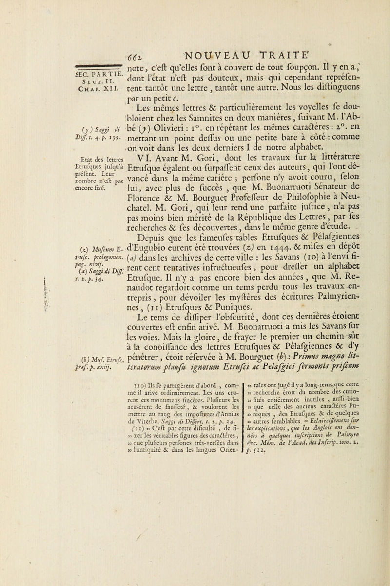 S E C T. 11. Chap. XII. ( y ) Sam di Dijf.t. 4. p. 1)9. Etat des lettres Etrufques jufqua préfent. Leur nombre n'eft pas encore fixé. (z) Mufeum E- trufc. prolegomen. pag. xlvij. (a) Saggi di Dijf. i. t.p. 34. {b) Muf. Eirufc.. £r&amp;f. p, xxüj. *62. NOUVEAU TRAITE' note, c’eft qu’elles font à couvert de tout foupçon. Il y en a dont letat n’eft pas douteux, mais qui cependant repréfen- tent tantôt une lettre , tantôt une autre. Nous les distinguons par un petit c. Les mêmes lettres &amp; particulièrement les voyelles fe dou- bloient chez les Samnites en deux manières , fuivant M. l’Ab¬ bé (y) Olivieri : i°. en répétant les mêmes cara&amp;éres : z°. en mettant un point deflus ou une petite bare à cote : comme &lt;on voit dans les deux derniers I de notre alphabet. VI. Avant M. Gori, dont les travaux fur la littérature Etrufque égalent ou furpaflent ceux des auteurs, qui l’ont dé- vancé dans la même cariére ; perfone n’y avoir couru, félon lui, avec plus de fuccès , que M. Buonarruoti Sénateur de Florence &amp;c M. Bourguet Profefteur de Philofophie a Neu¬ châtel. M. Gori , qui leur rend une parfaite juftice, n’a pas pas moins bien mérité de la République des Lettres, par les recherches Se fes découvertes , dans le même genre d’étude. Depuis que les fameufes tables Etrufques &amp; Pélafgiennes d’Eugubio eurent été trouvées (z) en 1444. 6c mifes en dépôt (a) dans les archives de cette ville : les Savans (10) al’envi fi¬ rent cent tentatives infruétueufes, pour drefler un alphabet Etrufque. Il n’y a pas encore bien des années , que M. Re- naudot regardoit comme un tems perdu tous les travaux en¬ trepris , pour dévoiler les myItères des écritures Palmyrien- nes, (n) Etrufques 6c Puniques. Le tems de diftiper l’obfcurité, dont ces dernières étoient couvertes eft enfin arivé. M. Buonarruoti a mis les Savans fur les voies. Mais la gloire, de frayer le premier un chemin sur à la conoiftance des lettres Etrufques 6c Pélafgiennes 6c d’y pénétrer, étoit réfervée à M. Bourguet (b).: Primns magno lif¬ ter at or um glau-fu ignotum Etrufci ac Pelafgici fermonis grifeum n taies ont jugé il y a long-tems,que cette 33 recherche étoit du nombre des curio- 33 fîtes entièrement inutiles , atrïîi-bien 33 que celle des anciens caraéléres Pu- 33 niques , des Etrufques &amp; de quelques 33 autres femblables. cc EclairciJJemens fur les explications , que les Anglais ont don¬ nées a quelques inferiptions de Palmyre &amp;c. Mém. de 1‘Acad, des Jnfcrip. tom. z. E• jn. (10) Ils fe partagèrent d’abord , com¬ me i! arive ordinairement. Les uns cru¬ rent ces monumens fincères. Plufieurs les acusèrent de faufïeté', &amp; voulurent les mettre au rang des importunes d’Ànnius de Viterbe. Saggi diDijfert. t. z. p. 34. (11) 33 C’eft par cette dificulté , de fî- 33 xer les véritables figures des caraétéres , 33 que plufieurs perfones très-verfëes dans i&gt; l’antiquité &amp; dans les langues Orien-