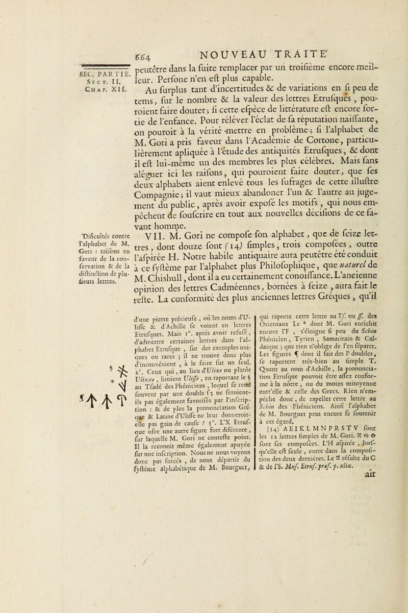 S E C T. II, C H A P. XI I. Tlificultés contre l’alphabet de M. Gori : raifons en faveur de la con- fervation &amp; de la diftinétion de plu¬ sieurs lettres. ^4 nouveau traite peutétre dans la fuite remplacer par un troifième encore meil¬ leur, Perfone n’en eft plus capable. Au furplus tant d’incertitudes &amp; de variations en fi peu de tems, fur le nombre &amp; la valeur des lettres Etrufqués , pou- roientfaire douter; li cette efpèce de littérature eft encore for- tie de l’enfance. Pour relever l’éclat de fa réputation naiflante, on pouroit à la vérité ^mettre en problème .; fi l’alphabet de M. Gori a pris faveur dans l’Académie de Cortone, particu¬ lièrement apliquée à l’étude des antiquités Etrufques , &amp; dont il eft lui-même un des membres les plus célébrés. Mais fans alé(mer ici les raifons, qui pouroient faire douter, que fes deux alphabets aient enlevé -tous les fufrages de cette illuftre Compagnie ; il vaut mieux abandoner l’un &amp; l’autre au juge¬ ment du public, après avoir expofé les motifs , qui nous em¬ pêchent de fouferire en tout aux nouvelles décidons de ce la¬ vant homme. VII. M. Gori ne compofe fon alphabet, que de feize let¬ tres , dont douze font (14; fimples, trois compofées, outre l’afpirée H. Notre habile antiquaire aura peutétre été conduit a ce fyftème par l’alphabet plus Philofophique, que naturel de M. Chishull, dont il a eu certainement conoiftance. L’ancienne opinion des lettres Cadmeennes, boinces a feize ,auiafàitlc refte. La conformité des plus anciennes lettres Gréques , qu’il d’une pierre précieufe , ou les noms dU- lilfe &amp; d’Achille fe voient en lettres Etrufques. Mais i°. après avoir rcfufé , d’admettre certaines lettres dans 1 al¬ phabet Etrufque , fur des exemples uni¬ ques ou rares ; il ne trouve donc plus d’inconvénient , a le faire lur un Seul. i°. Ceux qui, au lieu d’Ulixe ou plutôt Ulixxe , broient Vlijfe , en raportant le § au Tfadé des Phéniciens /lequel fe rend fouvent par une double f5 ne feroient- ils pas également favorifés par l’infcrip- tion : &amp; de plus la prononciation Gré- qye &amp; Latine d'Ulifle ne leur donneroit- elle pas gain de caufe ? 30. L X Etruf¬ que ofre une autre figure fort diférente, fur laquelle M. Gori ne contefte point. Il la reconoit même également apuyée fur une infeription. Nous ne nous voyons donc pas forcés , de nous départir du fyftème alphabétique de M. Bourguet, qui raporte cette lettre au Tf. ou JJ~. des Orientaux Le * dont M. Gori enrichit encore l’F , s’éloigne fi peu du Schm Phénicien, Tyrien , Samaritain &amp; Cal- daïque ; que rien n’oblige de l’en féparer. Les figures 4 dont il fait des P doubles, fe raportent très-bien au fimple T. Quant au nom d’Achille, la prononcia¬ tion Etrufque pouvoit être allez confor¬ me à la nôtre , ou du moins mitoyenne entr’elle &amp; celle des Grecs. Rien n’em¬ pêche donc , de rapeller cette lettre au Schin des Phéniciens. Ainfi l’alphabet de M. Bourguet peut encore fe foutenir à cet égard. (14) AEI KL MNP RS TV font les iz lettres fimples de M. Gori. 3 © &lt;1* font fes compofées. L’H alpirée , Jorf- qu’elle eft feule , entre dans la composi¬ tion des deux dernières. Le 3 réfulte du C &amp; de l’S. Muf. Etruf. $rsf. p. xhx.