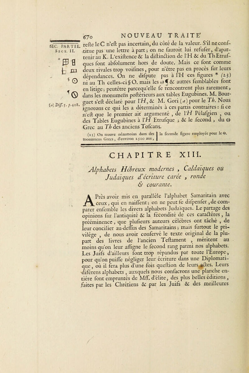 S £ c x. IL jn § O {a) Ptjf. J. jb.408. ^70 NOUVEAU TRAITE' refte le C n’eft pas incertain, du côté de la valeur. S’il ne conf- vtitue pas une lettre à part ; on ne fauroit lui refufer, d’apar- tenirau K. L’exiftence &amp; la diftinélion de l’H &amp; du Th Etrus¬ ques font abfolument hors de doute. Mais ce font comme deux rivales trop voifines, pour n être pas en procès fur leurs dépendances. On ne difpute pas à l’H ces figures * f'2.3) ni au Th celles-ci § O. mais les 0 ^ &amp;: autres Semblables font en litige; peutêtre parcequ’elle fe rencontrent plus rarement, dans les monumens poftérieurs aux tables Eugubines. M. Bour- guct s’eft déclaré pour l’IT, &amp;e M. Gon (4) pour le TA Nous ignorons ce qui les a déterminés à ces partis contraires : fi ce n’eft que le premier ait argumenté , de YH Pélafgien , ou des Tables Eugubines à YH Etrufque ; &amp; le fécond , du 0 Grec au Th des anciens Tofcans.. (23) On trouve néanmoins dans des 1 la fécondé figure employée pour le®, monumens Grecs, d’environ 1500 ans, | CHAPITRE XIII. Alphabets Hébreux modernes , Caldaïques ou Judaïques d’écriture carée , ronde &amp; courante. APrès avoir mis en parallèle l’alphabet Samaritain avec ceux, qui en naiffent ; on ne peut fe difpenfer , de com¬ parer enfemble les divers alphabets Judaïques. Le paitage des opinions fur l’antiquité &amp;e la fécondité de ces caraéleres , la prééminence , que plufieurs auteurs célébrés ont tache , de leur concilier au-deffus des Samaritains ; mais furtout le pri¬ vilège , de nous avoir confervé le texte original de la plu¬ part des livres de l’ancien Teftament , méritent au moins qu’on leur affigne le fécond rang parmi nos alphabets. Les Juifs d’ailleurs font trop répandus par toute l’Europe, pour qu’on puifle négliger leur écriture dans une Diplomati¬ que , où il fera plus d’une fois queftion de leurs a&amp;es. Leurs diférens alphabets , auxquels nous confacrons une planche en¬ tière font empruntés de Mfl. d’élite, des plus belles éditions , faites par les Chrétiens &amp; par les Juifs .&amp; des meilleures