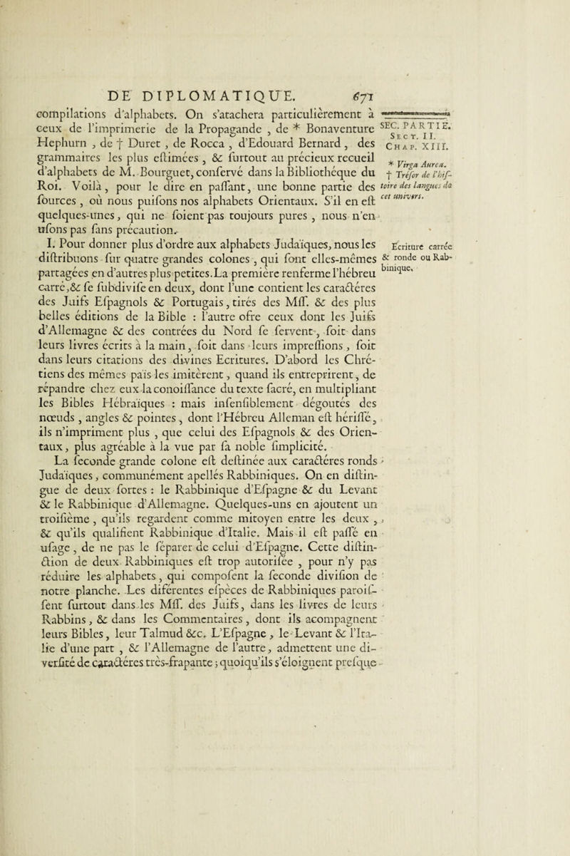 compilations d’alphabets. On s’atachera particulièrement à ceux de l’imprimerie de la Propagande , de * Bonaventure SE5^Pj[l£’ Hephurn , de f Duret , de Rocca , d’Edouard Bernard , des chap. xiir. grammaires les plus eftimées , 3c furtout au précieux recueil . rr. J5111 1 * 5 r , 1 . L. 1 , , * Vtrga Aurca. a alphabets de M..Boiirguet5conlerve dans la Bibliothèque du f Tréfor de l'kif- Roi. Voilà, pour le dire en paflant, une bonne partie des toire des langues de fôurces , où nous puiTons nos alphabets Orientaux. S’il en ell cet mtvsr5‘ quelques-unes, qui ne foient pas toujours pures , nous n’en ufons pas fans précaution, I. Pour donner plus d’ordre aux alphabets Judaïques, nous les Ecriture carrée diftribuons fur quatre grandes colones , qui font elles-mêmes &amp; ronde ouRab- partagées en d’autres plus petites.La première renferme l’hébreu blul&lt;lue' carré,3c fe fubdivifeen deux, dont l’une contient les caractères des Juits Efpagnols 3c Portugais, tirés des MIT. 3c des plus belles éditions de la Bible : l’autre ofre ceux dont les juits d’Allemagne 3c des contrées du Nord fe fervent-, foit dans leurs livres écrits à la main, foit dans leurs impreflions, foit dans leurs citations des divines Ecritures. D’abord les Chré¬ tiens des mêmes pais les imitèrent, quand ils entreprirent, de répandre chez eux la conoiïfance du texte facré, en multipliant les Bibles Hébraïques : mais infenïiblement dégoûtés des nœuds, angles 3c pointes , dont l’Hébreu Alleman eft hérifte, ils n’impriment plus , que celui des Efpagnols 3c des Orien¬ taux , plus agréable à la vue par fa noble fimplicité. La fécondé grande colone eft deftinée aux caractères ronds • Judaïques, communément apellés Rabbiniques. On en diftin- gue de deux fortes: le Rabbinique d’Efpagne 3c du Levant 3c le Rabbinique d’Allemagne. Quelques-uns en ajoutent un troifième , qu’ils regardent comme mitoyen entre les deux , , 3c qu’ils qualifient Rabbinique d'Italie. Mais il eft pafte en ufage , de ne pas le féparer de celui d’Efpagne. Cette diftin- Ction de deux Rabbiniques eft trop autorifée , pour n’y pas réduire les alphabets, qui compofent la fécondé divifion de notre planche. Les diférentes efpèces de Rabbiniques paroif- fent furtout dans les Mff. des Juifs, dans les livres de leurs Rabbins, 3c dans les Commentaires , dont ils acompagnent leurs Bibles, leur Talmud 3cc. L’Efpagne , le Levant 3c l’Ita¬ lie d’une part , 3c l’Allemagne de l’autre, admettent une di- verlitédc caractères très-frapante ; quoiqu’ils s’éloignent prefque l