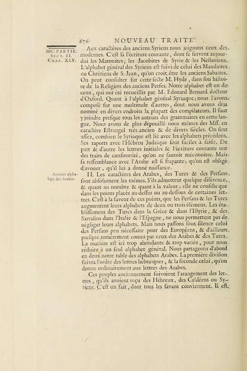 'èyér NOUVEAU TRAITE . r' - - -,-,-rrr Aux cara&amp;éres des anciens Syriens nous joignons ceux des. Sec t. h. modernes. C cft ia 1 écriture courante, dont le lervent aujour- Cujiv.. XI Y. dui les Maronites , les Jacobites de Syrie &amp; les Neftoriens.. L’alphabet général des Syriens eft luivi de celui des Mandaites » ou Chrétiens de S. Jean , qu’on croitLctre- les anciens Sabaites. On peut confultcr fur cette feéte M. Hyde , dans Ton hiftoi- re de la Religion des anciens Perfes. Notre alphabet eft un de? ceux, qui ont été recueillis par M. Edouard Bernard docteur d’Oxford. Quant à l’alphabet général Syriaque.; nous Payons* compofé fur une multitude d’autres, dont, nous avons déjà nommé en divers endroits la_plupart des compilateurs. Il faut y joindre prefque tous les auteurs des grammaires en cette lan¬ gue. Nous avons de plus dépouillé nous mêmes des Mil. en caractère Eftrangel très ancien &amp;c de divers liècles. On fent alfez, combien le Syriaque eft lié avec les alphabets précédais.. Ses raports avec l’Hébreu Judaïque font faciles a faifir. De part &amp; d’autre les lettres initiales &lt;Sc l’écriture courante ont des traits de conformité, qu’on ne fauroit méconoitre. Mais? fa reftemblance avec l’Arabe eft fi frapante; qu’on eft ohlige; d’avouer , qu’il lui a donné naiftance. Anciens alpha- II. Les caractères des Arabes, des Turcs &amp; des Perfansn î&gt;?:s des Arabes. pont absolument les mêmes. S’ils admettent quelque différence, t &amp; quant au nombre &amp; quant à la valeur ,;, elle ne confifte que dans les points placés au-defifus ou au-deftbps de certaines let¬ tres. C’elt à la faveur de ces points, que les Perfans &amp; les Turcs augmentent leurs alphabets dp deux ou trois élémens. Les éta- , bliffemens des Turcs dans la Grèce &amp; dans l’Iilyrie, des. Sarrafins dans l’Italie -&amp;c l’Efpagne , ne nous permettent pas de, négliger leurs alphabets. Mais nous paflons fous filence celui des Perfans,peu néceflaire pour des Européens, &amp; d’ailleurs, prefque entièrement connu par ceux des Arabes &amp;c des Turcs,. La matière eft ici trop abondante &amp; trop variée, pour nous, réduire à un feul alphabet général Nous partageons d’abord en deux notre table des alphabets Arabes. La première divifion fuivra l’ordre des lettres hébraïques,, &amp;C la fécondé celui, qu on donne ordinairement aux lettres des Arabes. Ces peuples anciennement fuivoient l’arangement des 1er-, très , qu’ils avoient reçu des Hébreux, des Caldéens ou Sy¬ riens. C’eft un fait,dont tous les favans conviennent. Il eft,