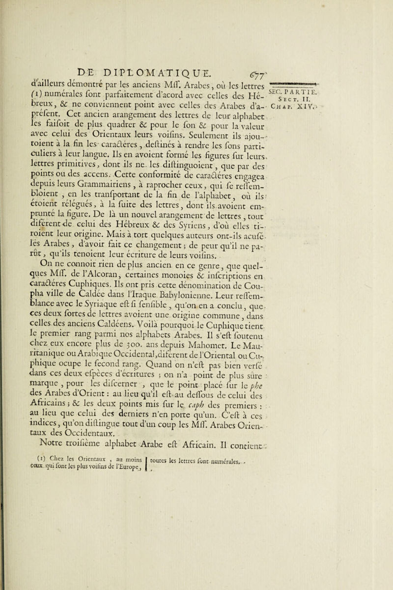 d’ailleurs démontré par les anciens MT. Arabes, où les lettres fi) numérales font parfaitement d’acord avec celles des Hé¬ breux, &amp;: ne conviennent point avec celles des Arabes da- préfent. Cet ancien arangement des lettres de leur alphabet les faifoit de plus quadrer &amp; pour le fon &amp; pour la valeur avec celui des Orientaux leurs voifins. Seulement ils ajou- - toient a la fin les - caractères , deftinés à rendre les fions parti¬ culiers à leur langue. Ils en avoient formé les figures fiur leurs- lettres primitives, dont ils ne. les diftinguoient, que par des points ou des accens. Cette conformité de caractères engagea depuis leurs Grammairiens , à raprocher ceux, qui fie reffem- bloient , en les tranfiportant de la fin de l’alphabet, où ils' etoient rélégués, à la fuite des lettres, dont ils avoient em¬ prunté la figure. De là un nouvel arangement de lettres, tout diférentde celui des Hébreux &amp; des Syriens, d’où elles ti- roient leur origine. Mais à tort quelques auteurs ont-ils aeufié- iës Arabes, d’avoir fait ce changement ; de peur qu’il ne pa¬ rut , qu’ils tenoient leur écriture de leurs voifins. On ne connoit rien de plus ancien en ce genre, que quel¬ ques MT. de l’Alcoran, certaines monoies &amp;c inferiptions en caraéteres Cuphiques. Ils ont pris cette dénomination de Cou- pha ville de Caldce dans l’Iraque Babylonienne. Leur reTem- blance avec le Syriaque eftfi fienlible , qu’on en a conclu 3 que- ces deux fortes de lettres avoient une origine commune , dans celles des anciens Calcieens. Voila pourquoi le Cuphique tient le premier rang parmi nos alphabets Arabes. Il s’etf: fioutenu chez eux encore plus de 300. ans depuis Mahomet. Le Mau- ritanique ou Arabique Occidentafdiférent de l’Oriental ou Cu¬ phique ocupe le fécond rang. Quand on n’eft pas bien verfié dans ces deux cfipèces d’écritures ; on n’a point de plus sûre marque , pour les dificerner , que le point placé fiur le phe des Arabes d’Orient : au lieu qu’il eft au dclfious de celui des Africains ; ôt les deux points mis fiur le Ctipb des premiers : au lieu que celui des derniers n’en porte qu’un. C’eft à ces indices, qu’011 diftingue tout d’un coup les MT. Arabes Orien¬ taux des Occidentaux. Notre troifième alphabet Arabe eft Africain. Il contient : (0 Chez les Orientaux , au moins | toutes les lettres font numérales. , ceux cjiu font les plus Yoilïns de l'Europe, { SEC. PARTIE. SïCT, II. Chap. XIV.-