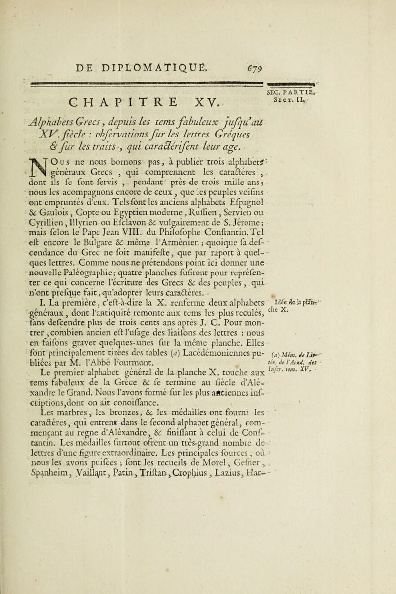 CHAPITRE XV. Alphabets Grecs, depuis les tems fabuleux jufiqu ait XV. fiée le : obfervations fur les lettres Gréques &amp; Jur les traits-, qui car acier if eut leur âge. NO u s ne nous bornons pas, à publier trois alphabet? généraux Grecs , qui comprennent les caraéléres i dont ils fe font fervis , pendant près de trois mille ans; nous les acompagnons encore de ceux , que les peuples voifms ont empruntés d’eux. Tels font les anciens alphabets Efpagnol Se Gaulois, Copte ou Egyptien moderne, Ruflien, Servien ou Cyrillien,Illyrien ou Efclavon Se vulgairement de S. Jérome; mais félon le Pape Jean VIII. du Philofophe Conftantin.Tel efl: encore le Bulgare Se même l'Arménien ; quoique fa def- cendancc du Grec ne foit manifefte, que par raport à quel¬ ques lettres. Comme nous ne prétendons point ici donner une nouvelle Paléographie; quatre planches fufiront pour repréfen- ter ce qui concerne l’écriture des Grecs Se des peuples, qui n’ont prefqqe fait, qu’adopter leurs caraétéres. • I. La première, c’eft-à-dire la X. renferme deux alphabets généraux , dont l’antiquité remonte aux tems les plus reculés, fans defeendre plus de trois cents ans après J. C. Pour mon¬ trer , combien ancien eft l’ufage des liaifons des lettres : nous en faifons graver quelques- unes fur la même planche. Elles font principalement tirées des tables (a) Lacédémoniennes pu¬ bliées par M. l’Abbé Fourmont. Le premier alphabet général de la planche X. touche aux tems fabuleux de la Grèce Se fe termine au hècle d’Alé- xandre le Grand. Nous l’avons formé fur les plus anciennes inf- criptions,dont on ait conoiffance. Les marbres, les bronzes, Se les médailles ont fourni les caractères, qui entrent dans le fécond alphabet général, com¬ mençant au régné d’Aléxandre, Se finiflant a celui de Conf- tantin. Les médailles furtout ofrent un très-grand nombre de lettres d’une figure extraordinaire. Les principales fources , où nous les avons puifées ; font les recueils de Morel, Gefner , Spanheim, Vaillent, Patin, Triltan,Crophius, Lazius, Har- SEC. PARTIE. Se ex. II» p» Idée de la plïfn^ che X. (a) Mém. le Lit* ter. de lAcxd. des Infer. tom. XF» -