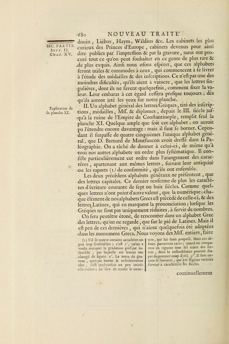 SEC. PARTIE. S e ct. II. Chap. XV. Explication de la planche XI. 6go NOUVEAU TRAITE.' douin , Liébus, Haym, Wildius &amp;c. Les cabinets les plus curieux des Princes d’Europe , cabinets devenus pour ainfi dire publics par l’impreflion &amp;: par la gravure, nous ont pro¬ curé tout ce qu’on peut jfouhaiter en ce genre de plus rare Sc *de plus exquis. Ainfi nous ofons efpérer, que ces alphabets feront utiles &amp;: commodes à ceux, qui commencent a le livrer à l’étude des médailles &amp;c des infcriptions. Ce n’eftpas une des moindres difïcultés, qu’ils aient à vaincre , que les lettres fin- gulières, dont ils ne favent quelquefois, comment fixer la va¬ leur. Leur embaras à cet égard ceftera prefque toujours ; des qu’ils auront jeté les yeux fur notre planche. . _ , IL Un alphabet général des lettres Gréques, tire des infcrip- tions, médailles , MIT. &amp; diplômes , depuis le III. fiecle juf- qu’à la ruine de l’Empire de Conftantinople, remplit feul la planche XI. Quelque ample que foit cet alphabet ; on auroit pu l’étendre encore davantage : mais il faut fc borner. Cepen¬ dant il furpafte de quatre cinquièmes l’unique alphabet gene¬ ral , que D. Bernard de Montfaucon avoit dre fie dans fa Pa¬ léographie. On a tâché de donner à celui-ci, de meme qu a tous nos autres alphabets un ordre plus fyftematique. Il con- ilfie particulièrement cet ordre dans l’arangement des carac¬ tères , apartenant aux mêmes lettres, fuivant leur antiquité ou les raports (ij de conformité , qu’ils ont enfemble. Les deux précédens alphabets generaux ne prefentent, que des lettres capitales. Ce dernier renferme de plus les caraéte- res d’écriture courante de fept ou huit fiècles. Comme quel¬ ques lettres n’ont point d’autre valeur , que la numérique ; cha¬ que élément de nos alphabets Grecs eft précédé de celle-ci, &amp; des lettres Latines, qui en marquent la prononciation ; lorfque les Gréques ne font pas uniquement réduites, à fervir de nombres. On fera peutêtre étoné, de rencontrer dans un alphabet Grec •des lettres, qu’on ne regarde , que fur le pié de Latines. Mais il eft peu de ces dernières , qui n’aient quelquefois ete adoptées dans les monumens Grecs. Nous voyons des Mfi. entiers, taire (i) S’il fe trouve certains caractères un peu trop femblables c’eft i°, qu'on a voulu marquer la gradation prefque in- ienlible , par laquelle ces lettres ont .changé de ligure. z°. La main du gra¬ veur , quoique bonne &amp; ordinairement sûre , s’eft quelquefois un peu imitée elle-même -, au lieu de rendre le carac¬ tère , qui lui étoit propofé. Mais ces de¬ fauts paroitront rares 5 quand on compa¬ rera en rigueur tous les traits des let¬ tres , dont la relfemblance pouroit frâ¬ per du premier coup d’oejd. .Il faut en¬ core fefouvenir, que ces légères variétés fervent à cara&amp;érifer les fiècles. continuellement