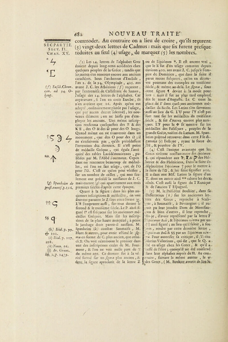 r*' il-i ■■■! ■ |[ SEC PARTIE. S E C T. II. Ch a p. XV. T (f) Eufeb.Chron, can. ad 54. O- bmh (g) Spanhébn de p&amp;Jl.numif.p.i 16„ tt:-C {h) Ibid.p.pp, &amp; 101. (i) Ibid. p. 107. 2&lt;?8. (k) Nam. p6, (/) Ar. Gram, isb, 1.p, 2.4/5. 6%i NOUVEAU TRAITE commoder. Au contraire on a lieu de croire , qu’ils reçurent (3) vingt-deux lettres de Cadmus : mais que lix furent prefque réduites au feul (4) ufage, de marquer (5) les nombres. (3) Les 2,4, lettres de l’alphabet Grec étoient depuis long-tems acréditées chez quelques peuples de la Grèce ; tandis que les autres s’en tenoient encore aux anciens caradéres. Sous l’archoncat d’Euclide , l’an 2. de. la 54, Olympiade , 403. ans avant J. C. les Athéniens ( f) reçurent , par l’entremife de C'alliflrate de Samos, l’ufage des 24. lettres de l alphabet. Car auparavant , h l'on en croit Eusèbe , ils n’en avoient que 16. Après qu’on eut adopté ; ordinairement plutôt par Pufage, que par aucun decret folennel, les nou¬ veaux élémens 3 on ne lailla pas d’em¬ ployer les anciens. Une. même inferip- tion renferma quelquefois des 3 &amp; des K 2 , des O &amp; des Q pour des O longs. Quand même on ne trouverait dans un monument , que des- O pour des Q. 3 il ne s’enfuivroit pas ,. qu’ils précédaient l’invention des- derniers. Il n’eft point de médaille Gréque , qui égale, l’anti¬ quité des tables Lacédémoniennes , .pu¬ bliées par M. l’Abbé f ourmont. Cepen dant on rencontre beaucoup de médail¬ les , où I on ne fait ufage, que, de l’O pour l’O. C’eft ce qu’on peut vérifier , fur un nombre de celles , qui non feu¬ lement ont précédé la naiifance de J. C. mais encore (^1 qui apartiennent aux trois premiers fiècles d’après cette époque. Quant à la figure : dans les plus an¬ ciennes infcriptions-&amp; médailles, on voit iouvent paraître,le Z fous cette forme L’3 l’emprunte auffi , fur-tout durant le fécond &amp; le troifième fiècle. Le P- ainfi fi¬ guré P eft fréquent fur les anciennes mé¬ dailles Gréques. Mais fut les inferip- tions de la plus haute antiquité, à peine le jambage droit paroit-il naiffant. M. Spanheim (h) combat Saumaife , M. Huet &amp; autres, pour avoir eftimé le Jig- ma en forme de C. plus ancien, que celui- ci 2. On voit néanmoins le premier dans une des inferiptions citées de M. Four- mont , &amp; l’on ne voit nulle part de 2 du même âge. Ce dernier fut à la vé rité formé fur un figma plus ancien , &amp; ou de \’épisimon Il eft encore vrai ,. que le 2 fut d’un ufage commun depuis environ 400. ans avant J, C. jufqu’à l’em¬ pire de Domitien , que dans la fuite il parut moins fréquent,. qu’on en décou¬ vre pourtant des exemples au troifième fiècle , &amp; même, au-dela. hc.Jigma , fous cette figure ^ devint à la mode pour lors 1 mais il fut au plus tard employé., dès le tems d’Augufte. Le C tient la- place.du r dans quelques anciennes mé¬ dailles de Sicile. Les Latins s’en fetvoient -'auffi au lieu du G. L’U pour l’Y n’eft pas •fort rare fur les médailles*- du troifième ..fiècle , Sç fur d’autres encore plus anti¬ ques. L’F pour le &lt;l&gt; fe'montre fur les médailles des Falifques , peuples de la grande Grèce.,voifins dii Latium. M. Span¬ heim préfend retrouver dans cette F le di- gamma (/) Eolique , ayant la force de l’H , &amp;: peutêtre de l’V. (4J C’eft l’unique avantage que les. Grecs tirèrent conftamment des épisimon §. qui répondent aux T, ,Y,.&amp; p' des Hé¬ breux &amp; des Phéniciens, Dans la fuite ils déplacèrent \ épisimon f pour le mettre à ;la fuite de l’Q , &amp; lui faire fignifier 500. Il a dans nos Mif. Latins la figure d’un T. dont on aurait ainfi ** rabatu les deuXx côtés. C eft auffi la figure duTRunique &amp; de l’ancien T Efpagnol. (5) M.. le Préfidènt Bouhier , dans fa- DifTertation [k ) fur les anciennes let¬ tres des Grecs , reproche à Scali- ’.-ger , à Saumaifé , à Beveregius 3 il au¬ rait pu leur joindre Dom de Montfau- . :,con &amp; bien d’autres, il leur reproche , . dis-je , d’avoir repréfenté par la lettre F q!'épisimon 3aü , &amp; Vépisimon n'eiinta. par un ïft ainfi figuré 3 au lieu qu’il faloit, à fon Avis , rendre par cette dernière lettre , T épisimon 3eQ &amp; §§ par un l'épisimon xjV- ■t«. Pour autorifer fa critique , il (l) cite .‘vlarius Viéforinus, qui dit , que le Q. a été en ufage chez les Grecs , &amp; qu’il a - • ceffé de l’être 3 quoiqu’il ait été confervé dans leur alphabet auprès dulï. Aucon~ .qraire , fuivant le même auteur , le 7