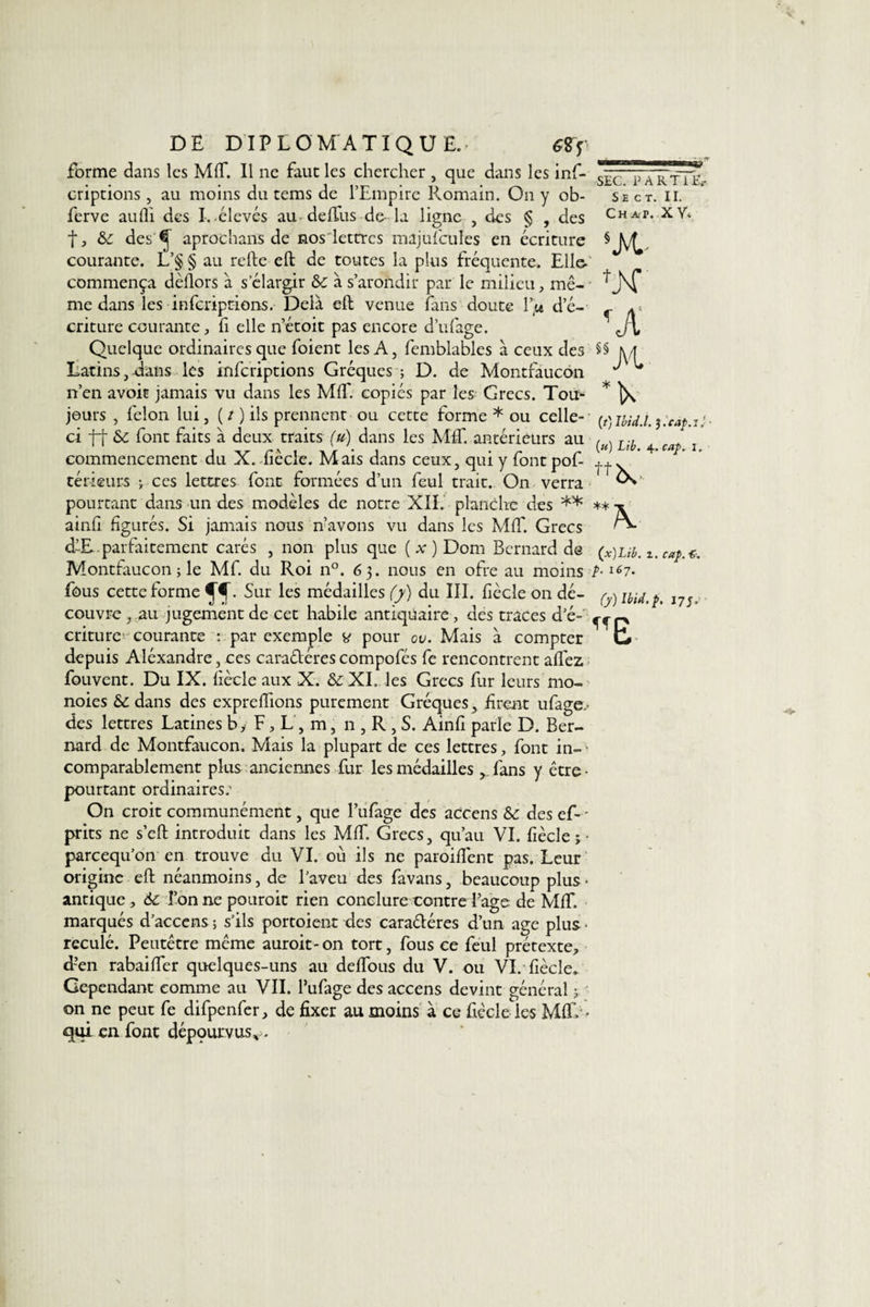 forme dans les MIT. Il ne faut les chercher , que dans les inf- criptions, au moins du tems de l’Empire Romain. O11 y ob- ferve aufli des I. élevés au de (Tus de- la ligne , des § , des t, 6c des ^ aprochans de nos lettres mâjufcüles en écriture courante. L’§ § au relie eft de toutes la plus fréquente. Elle- commença dèllors à s’élargir 6c à s’arondir par le milieu, mê¬ me dans les inferiptions. Delà eft venue fans doute l\u d’é¬ criture courante, fi elle n’étoit pas encore d’ufage. Quelque ordinaires que foient les A, femblables à ceux des Latins, dans les inferiptions Gréques ; D. de Montfaucon n’en avoit jamais vu dans les MIT. copiés par les Grecs. Tou- jours , félon lui, ( t ) ils prennent ou cette forme * ou celle- ci ff 6c font faits à deux traits (u) dans les MC antérieurs au commencement du X. fiècle. Mais dans ceux, qui y fontpof- térieurs j ces lettres font formées d’un feul trait. On verra pourtant dans un des modèles de notre XII. planche des ** ainli figurés. Si jamais nous n’avons vu dans les MC Grecs d-£.parfaitement carés , non plus que (a;) Dom Bernard de Montfaucon ; le Mf. du Roi n°. 6 3. nous en ofre au moins fous cette forme fî- Sur les médailles (y) du III. fiècle on dé¬ couvre , au jugement de cet habile antiquaire, des traces d’é¬ criture'courante : par exemple y pour ov. Mais à compter depuis Aléxandre, ces caraéteres compofés fe rencontrent aCez fouvent. Du IX. fiècle aux X. &amp;; XI. les Grecs fur leurs mo- noies 6c dans des expreCions purement Gréques, firent ufage. des lettres Latines b, F, L , m, n , R , S. Ainfi parle D. Ber¬ nard de Montfaucon. Mais la plupart de ces lettres, font in- * comparablement plus anciennes fur les médailles ^ fans y être • pourtant ordinaires; On croit communément, que l’ufage des accens 6c des ef* - prits ne s’eft introduit dans les MC. Grecs, qu’au VI. fiècle;- pareequ’on en trouve du VI. où ils ne paroifiènt pas. Leur origine eft néanmoins, de l’aveu des favans, beaucoup plus • antique , 6c Ton ne pouroit rien conclure contre Page de MC. marqués d’accens ; s’ils portoient des caractères d’un âge plus - reculé. Peutêtre même auroit-on tort, fous ce feul prétexte, d-en rabaiCer quelques-uns au deCous du V. ou VI. fiècle. Cependant comme au VII. l’ufage des accens devint général ; on ne peut fe difpenfer, de fixer au moins à ce fiècle les MC &lt; qui en font dépqurvus, . SEC. PARTI E.- S E C T. II. Ch ap. XY* SX- •A (t) Ibid.l. J.câf.ij ■ (») Lib. 4. cafr x. 4* A (x) Lib. z. caf&gt;. ■£. /&gt;. 167. (y) Ibid. p. 17;.’ Tf D