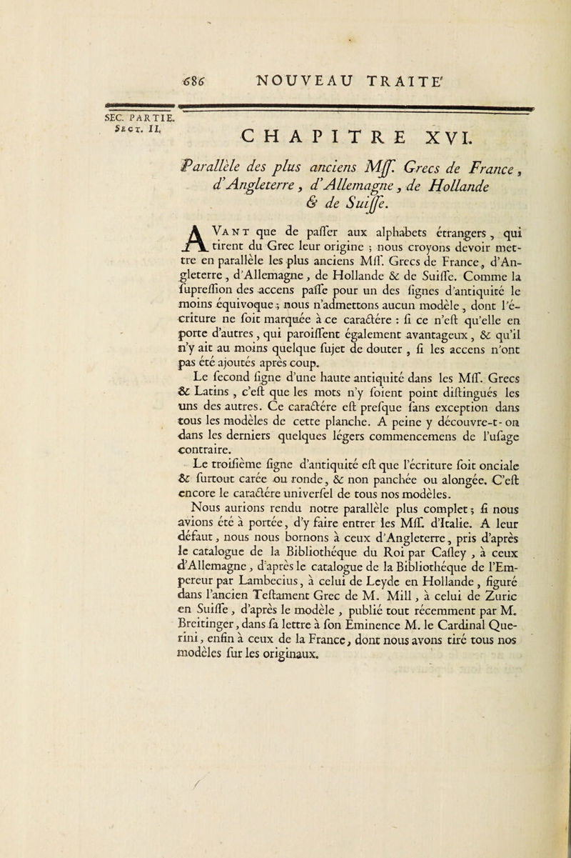 SEC. PARTIE. S£CX-IX’ CHAPITRE XVI, Parallèle des plus anciens MJf. Grecs de France 3 dl Angleterre, d’Allemagne, de Hollande &amp; de Suiffe. AVant que de palier aux alphabets étrangers, qui tirent du Grec leur origine -, nous croyons devoir met¬ tre en parallèle les plus anciens Mil'. Grecs de France, d’An¬ gleterre , dAllemagne, de Hollande &amp; de Suille. Comme la fupreftîon des accens pafte pour un des lignes d’antiquité le moins équivoque *, nous n’admettons aucun modèle, dont l’é¬ criture ne Toit marquée à ce caraélére : li ce n’eft qu’elle en porte d’autres , qui parodient également avantageux , &amp; qu’il n’y ait au moins quelque fujet de douter , li les accens n’ont pas été ajoutés après coup. Le fécond ligne d’une haute antiquité dans les MIT. Grecs &amp; Latins , c’eft que les mots n’y foient point diftingués les uns des autres. Ce caractère eft prefque fans exception dans tous les modèles de cette planche. A peine y découvre-t-on dans les derniers quelques légers commencemens de l’ufage contraire. Le troifième figne d’antiquité eft que l’écriture foit onciale £&gt;c furtout carée ou ronde, &amp; non panchée ou alongée. C’eft encore le caraétére univerfel de tous nos modèles. Nous aurions rendu notre parallèle plus complet 5 G. nous avions été à portée, d’y faire entrer les MIL d’Italie. A leur défaut , nous nous bornons à ceux d’Angleterre, pris d’après le catalogue de la Bibliothèque du Roi par Cafley , à ceux d’Allemagne, d après le catalogue de la Bibliothèque de l’Em¬ pereur par Lambecius, à celui de Leydc en Hollande , figuré dans l’ancien Teftament Grec de M. Mill, à celui de Zuric en Suifte, d’après le modèle , publié tout récemment par M. Breitinger, dans fa lettre à fon Eminence M. le Cardinal Que- rini, enfin à ceux de la France, dont nous avons tiré tous nos modèles fur les originaux.