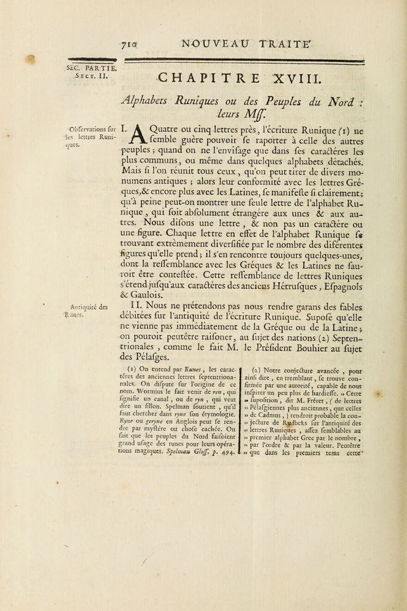 erp PARTÎT? s'e ct. CHAPITRE XVIII. Alphabets Runiques ou des Peuples du Nord 1 leurs MJf. obfervations fur I. A Quatre ou cinq lettres près, récriture Runique (i) ne 1 ues.lettïeS Rum' ^emble guère pouvoir fe raporter à celle des autres peuples ; quand on ne l’envifage que dans fes caractères les plus communs, ou même dans quelques alphabets détachés. Mais h l’on réunit tous ceux , qu’on peut tirer de divers mo¬ nnaie ns antiques ; alors leur conformité avec les lettres Gré- ques,&amp;: encore plus avec les Latines, fe manifelte li clairement^ qua peine peut-on montrer une feule lettre de l’alphabet Ru- nique , qui foit abfolument étrangère aux unes &amp;e aux au¬ tres. Nous difons une lettre , &amp;c non pas un caraétére ou une figure. Chaque lettre en effet de l’alphabet Runique fe trouvant extrêmement diverfifiée par le nombre des diférentes figures quelle prend ; il s’en rencontre toujours quelques-unes, dont la reffemblance avec les Gréques &amp;: les Latines ne fau- roit etre conteflee. Cette reflemblance de lettres Runiques s etend jufqu’aux caraéféres des anciens Hétrufques , Efpagnols &amp; Gaulois. Antiquité des 11* Nous ne prétendons pas nous rendre garans des fables fuites. débitées fur l’antiquité de l’écriture Runique. Supofé quelle ne vienne pas immédiatement de la Gréque ou de la Latine ; on pouroit peutêtre raifoner, au fujetdes nations (2.) Septen¬ trionales , comme le fait M. le Préfident Bouhier au fujet des Pélafg es. ( 1 ) On entend par R unes , les carac¬ tères des anciennes lettres feptentriona- nales. On difpute fur l’origine de ce nom. Wormius le fait venir de ren, qui lignifie un canal , ou de ryn , qui veut dire un fillon. Spelman foutient , qu’il faut chercher dans ryne fon étymologie. Ryne ou geryne en Anglois peut fe ren¬ dre par myftère ou chofe cachée. On fait que les peuples du Nord faifoient grand ufage des runes pour leurs opéra¬ tions magiques. Spelman Glojf p. 494. (1) Notre conjedure avancée , pour ainfi dire , en tremblant, fe trouve con¬ firmée par une autorité, capable de nous infpirer un peu plus de hardie/Te. » Cette » iupofition , dit M. Fréret, ( de lettres « Pélafgiennes plus anciennes , que celles » de Cadrnus, ) rendrait probable la con- « jeéhire de Rudbeks fur l’antiquité des 33 lettres Runiques , allez femblables au 33 premier alphabet Grec par le nombre , 33 par l’ordre &amp; par la valeur. Peutêtre 33 que dans les premiers tems cette-