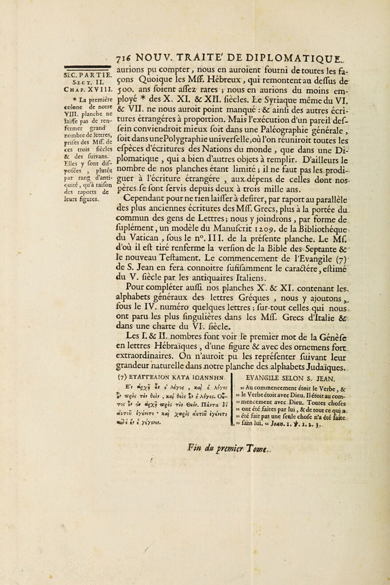 Se ct. II. Chap. XVIII. * La première colœne de notre VIII. planche ne îaiffe pas de ren¬ fermer grand nombre de lettres, prifes des MlT.de ces trois Cèdes &amp; des fuivans. Elles y font dif- pofées , plutôt par rang d’anti- cj-uité, qu’à raifon des raports de leurs figures. 7i£ NOUV. TRAITE' DE DIPLOMATIQUE, aurions pu compter, nous en auroient fourni de toutes les fa¬ çons Quoique les MfF. Hébreux, qui remontent au deffus de 500. ans foient affez rares j nous en aurions du moins em¬ ployé * des X. XI. te XII. fiècles. Le Syriaque même du VI. &amp;: VII. ne nous auroit point manqué : &amp; ainft des autres écri¬ tures étrangères à proportion. Mais l’exécution d’un pareil def- fein conviendroit mieux foit dans une Paléographie générale , foit dans unePolygraphie univerfelle,où l’on réuniroit toutes les efpèces d’écritures des Nations du monde , que dans une Di¬ plomatique , qui a bien d’autres objets à remplir. D’ailleurs le nombre de nos planches étant limité ; il ne faut pas les prodi¬ guer à l’écriture étrangère , aux.dépens de celles dont nos* pères fe font fervis depuis deux à trois mille ans. Cependant pour ne rien biffer à defirer, par raport au parallèle des plus anciennes écritures des MIT. Grecs, plus à la portée du commun des gens de Lettres ; nous y joindrons , par forme de fuplément, un modèle du Manufcrit 1109. de la Bibliothèque du Vatican , fous le n°. III. de la préfente planche. Le Mf. d’où il eft tiré renferme la verfion de la Bible des Septante te le nouveau Teftament. Le commencement de l’Evangile (7) de S. Jean en fera connoitre fufifamment le caraélére, eftimé du V. fiècle par les antiquaires Italiens. Pour compléter auffi. nos planches X. te XL contenant les» alphabets généraux des lettres Gréques , nous y ajoutons fous le IV. numéro quelques lettres ; fur-tout celles qui nous, ont paru les plus fingulières dans les MIT. Grecs d’Italie te dans une charte du VI. fiècle. Les L te IL nombres font voir lè premier mot de la Génèfc en lettres Hébraïques , d’une figure te avec des ornemens fort, extraordinaires. On n’auroit pu les repréfenter fuivant leur grandeur naturelle dans notre planche des alphabets Judaïques. {7) ETAïTEAION KATA IOANNHN. EVANGILE SELON S. JEAN. E’/ »» 0' Ao'yoÿ , Xiaf 0 Ao'yoç î» «■§os rèt ôtàr , x.df 6tà( ** c Ao'yo;. Oî- ‘7'of ïc cf «gX? itfgô? rc» ©iôr. JJxvrm S7 «vmv tytnro • xctj a utou iyînro \ *1 x\ t M v o yiymu « Au commencement étoit le Verbe, &amp; 55 le Verbe étoit avec Dieu. Il étoit au com- » mencement avec Dieu. Toutes chofes » ont été faites par lui, &amp; de tout ce qui a » été fait pas une fetile chofe n'a été faite t » fans lui. « Jean. 1. ÿ. j. 1. 3» Fin du premier T me.