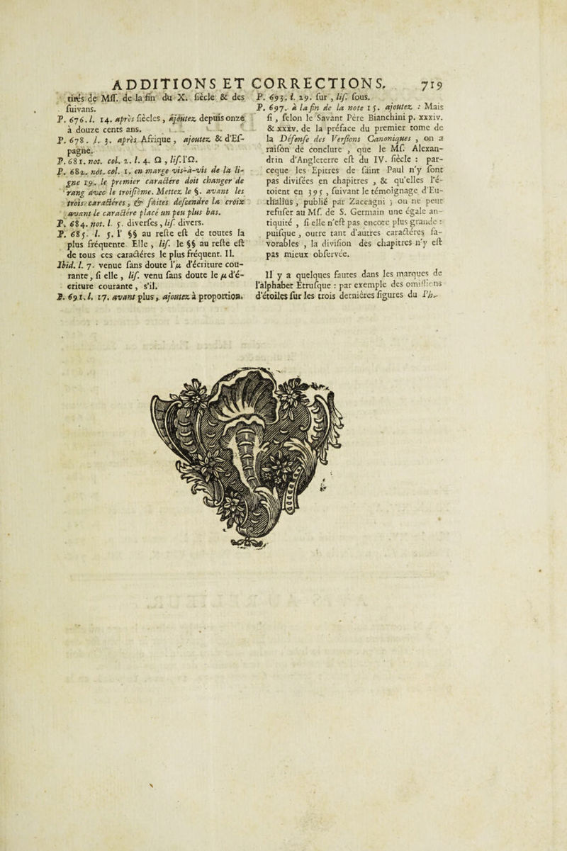 ADDITIONS ET CORRECTIONS. 719 tirés de MIT. de la fin du X. fiède &amp; des fuivans. P. 67 6.I. 14. apres fièclcs , ajoutez, depuis onze à douze cents ans. r. ~ v- ~ P. 6 78. I. 3. apres Afrique, ajoutez. &amp; d’Ef- pagne. P. 681. not. col. z.l. 4. Q , lif.YB. P. 682.. not. col. 1. en marge vis-à-vis de la li¬ gne 1 9. le premier caractère doit changer de rang avec \e troifiime. Mettez le §. avant les trois caraBéres, &amp; faites defeendre la croix avant le caractère placé un peu plus bas. T. 684. not. I f. diverfes, lif divers. P. 68j, /. 5. 1’ §§ au relie eft de toutes la plus fréquente Elle , lif. le §§ au relie eft de tous ces cara&amp;éres leplusfrequent.il. Ibid. I. 7. venue fans doute IV d’écriture cou¬ rante , fi elle , lif. venu fans doute le pt d'é¬ criture courante, s’il. I. 691J. 17. avant plus, ajoutez à proportion. P. 695.1. 19. fur , lif. fous. P, 697. à la fin de la note 15. ajoutez : Mais fi, félon le Savant Père Bianchini p. xxxiv. &amp; xxxv. de la préface du premier tome de la Défenfe des Verfions Canoniques , on a raifon de conclure , que le Mf. Alexan¬ drin d’Angleterre eft du IV. fiècle : par- eeque les Epitres de faint Paul n’y font pas divifées en chapitres , &amp; quelles l'é- toient en 395, fuivant le témoignage d'Eti- thalius, publié par Zaccagni ; on ne peur refufer au Mf. de S. Germain une égale an¬ tiquité , fi elle n’eft pas encore plus grande : puifque, outre tant d’autres caractères fa¬ vorables , la divifion des chapitres n’y elt pas mieux obfervée. Il y a quelques fautes dans les marques de l’alphabet Etrufque : par exemple des omifbr.ns d'étoiles fur les trois dernières figures du P/n- s