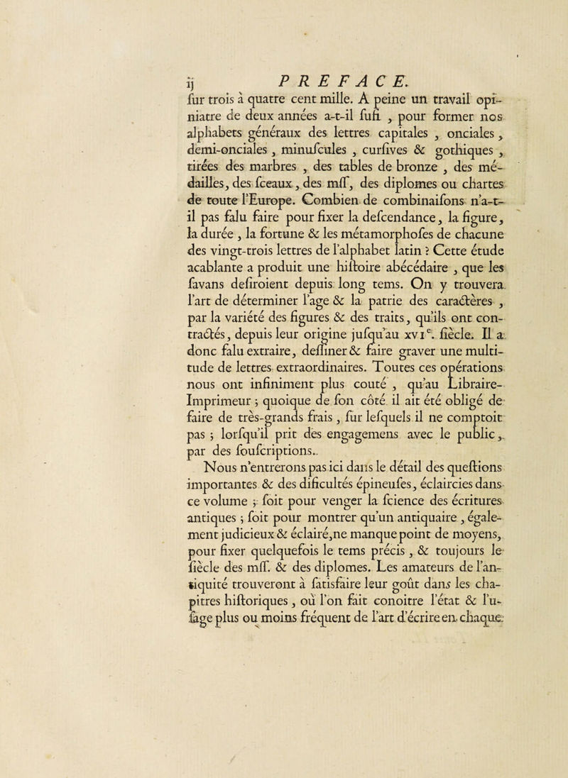 ij PREFACE. fur trois à quatre cent mille. A peine un travail opi¬ niâtre de deux années a-t-il fufi , pour former nos alphabets généraux des lettres capitales , onciales &gt; demi-onciales, minufcules , curEves &amp; gothiques , tirées des marbres , des tables de bronze , des mé¬ dailles , des fceauxdes mff, des diplômes ou chartes de toute l’Europe. Combien de combinaifons n’a-t- îl pas falu faire pour fixer la defcendance, la figure, la durée , la fortune &amp; les métamorphofes de chacune des vingt-trois lettres de l’alphabet latin ? Cette étude acablante a produit une hiftoire abécédaire , que les favans defiroient depuis long tems. On y trouvera. l’art de déterminer l’age &amp;: la patrie des caractères , par la variété des figures &amp; des traits, qu’ils ont con¬ tractés, depuis leur origine jufqfiau xvT. fiècle. Il a donc falu extraire, defiiner&amp; faire graver une multi¬ tude de lettres extraordinaires. Toutes ces opérations nous ont infiniment plus coûté , qu’au Libraire- Imprimeur ; quoique de fon côté il ait été obligé den faire de très-grands frais, fur lefquels il ne comptoir pas ; lorfqu’il prit des engagemens avec le public,, par des foufcriptions.. Nous n entrerons pas ici dans le détail des queftions importantes &amp; des dificultés épineufes, éclaircies dans ce volume ; foit pour venger la fçience des écritures antiques ; foit pour montrer qu’un antiquaire , égale¬ ment judicieux &amp; éclairé,ne manque point de moyens, pour fixer quelquefois le tems précis, &amp; toujours le fiècle des mlf. &amp; des diplômes. Les amateurs de l’an¬ tiquité trouveront à fatisfaire leur goût dam les cha¬ pitres hiftoriques, ou l’on fait conoitre letat &amp; lu- fige plus ou moins fréquent de l’art d’écrire en. chaque: