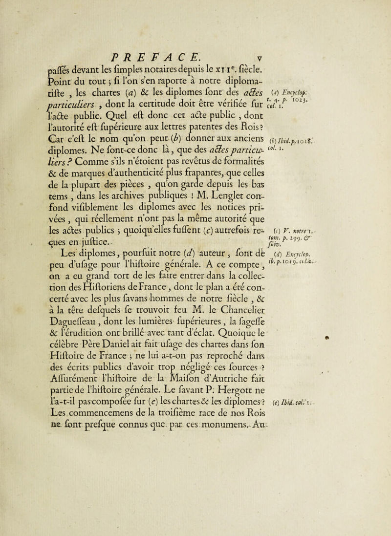 pafïes devant les fimples notaires depuis le xi ie. fiècle. Point du tout ; fi Ton s en raporte à notre diploma¬ tie , les chartes (a) &amp;c les diplômes font des acies particuliers , dont la certitude doit être vérifiée fur i’ade public. Quel eft donc cet a&amp;e public , dont l’autorité eft fupérieure aux lettres patentes des Rois? Car c’eft le nom qu’on peut (b) donner aux anciens diplômes. Ne font~ce donc là, que des acies particu¬ liers ? Comme s’ils n etoient pas revêtus de formalités ôc de marques d’authenticité plus frapantes, que celles de la plupart des pièces , qu’on garde depuis les bas tems , dans les archives publiques ! M. Lenglet con¬ fond vifiblement les diplômes avec les notices pri¬ vées j qui réellement n’ont pas la même autorité que les a&amp;es publics ; quoiqu’elles fuffent (c) autrefois re¬ çues en juftice,- Les diplômes, pourfuit notre {d) auteur 5 font dè peu d’ufage pour l’hiftoire générale. A ce compte, on a eu grand tort de les faire entrer dans la collec¬ tion des Hiftoriens de France , dont le plan a été con¬ certé avec les plus favans hommes de notre fiècle , &amp; à la tête defquels fe trouvoit feu M. le Chancelier Dagueffeau, dont les lumières fupérieures, la fageffe &amp; l’érudition ont brillé avec tant d’éclat. Quoique le célèbre Père Daniel ait fait ufage des chartes dans fon Hiftoire de France ; ne lui a-t-on pas reproché dans des écrits publics d’avoir trop négligé ces fources ? Affurément l’hiftoire de la Maifon d’Autriche fait partie de l’hiftoire générale. Le favant P. Hergott ne l’a-t-il pascompofée fur (e) les chartes ôc les diplômes ? Les commencemens de la troifième race de nos Rois ne font prefque connus que. par ces monumens,. Au (a) Encyclop: t. 4. p. IGZj. col• I. (b) Ibid.p. 1 o 18, col. I. (c) V. notre i. tom. p. 299. &lt;jr fuiv. {d) Encyclop. ib. p.1019, ah2» (e) Ibid, cm.’i.