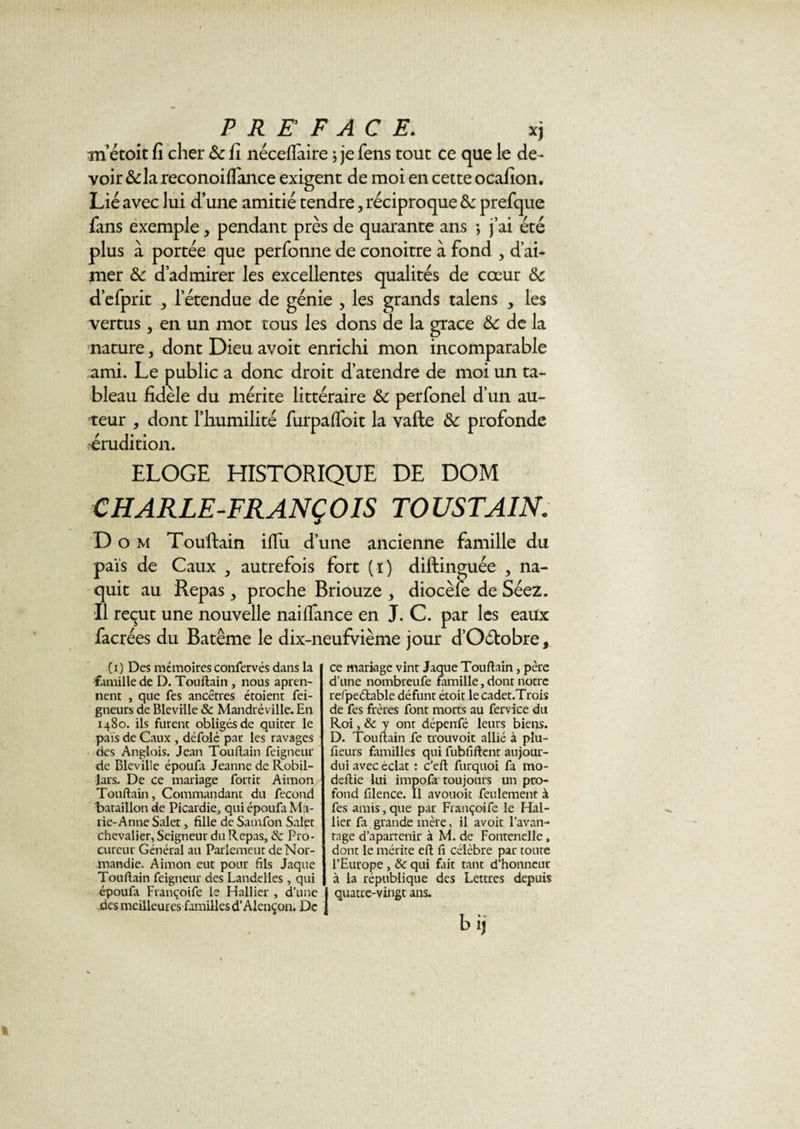 m’étoit fi cher 6c fi néceflàire j je fens tout ce que le de¬ voir &amp; la reconoiflance exigent de moi en cette ocafion. Lié avec lui d’une amitié tendre, réciproque 6c prefque fans exemple 3 pendant près de quarante ans -, j’ai été plus à portée que perfonne de conoitre à fond , d’ai¬ mer &amp;c d’admirer les excellentes qualités de cœur 6c d’efprit , l’étendue de génie , les grands talens , les vertus, en un mot tous les dons de la grâce 6c de la nature 3 dont Dieu avoit enrichi mon incomparable ami. Le public a donc droit d’atendre de moi un ta¬ bleau fidèle du mérite littéraire &amp; perfonel d’un au¬ teur 3 dont l’humilité furpaffoit la vafte &amp;: profonde •érudition. ELOGE HISTORIQUE DE DOM CHARLE-FRANÇOIS TOUSTAIN. D o m Touftain iflix d’une ancienne famille du pais de Caux , autrefois fort (i) diftinguée , na¬ quit au Repas 3 proche Briouze , diocèfe de Séez. Il reçut une nouvelle naiffance en J. C. par les eaux facrées du Batême le dix-neufvième jour d’O&amp;obre, (i) Des mémoiresconfervés dans la famille de D. Touftain , nous apren- nent , que fes ancêtres étoient fei- gneurs de Bleville &amp; Mandréville. En 1480. ils furent obligés de quiter le pais de Caux , défolé par les ravages des Anglois. Jean Touftain feigneur de Bleville époufa Jeanne de Robil- lars. De ce mariage fortit Aimon Touftain, Commandant du fécond bataillon de Picardie, qui époufa Ma- rie-Anne Salet, fille de Samfon Salçt chevalier, Seigneur du Repas, de Pro¬ cureur Général au Parlemeut de Nor¬ mandie. Aimon eut pour fils Jaque Touftain feigneur des Landelles , qui époufa Françoife le Hallier , d’une I des meilleures familles d’Alençon. De j ce mariage vint Jaque Touftain, père d’une nombreufe famille, dont notre refpeélablc défunt étoit le cadet.Trois de fes frères font morts au fervice du Roi, de y ont dépenfé leurs biens. D. Touftain fe trouvoit allié à plu- fieurs familles qui fubfiftent aujour- dui avec éclat : c’eft furquoi fa mo- deftie lui impofà toujours un pro¬ fond filence. Il avouoit feulement à fes amis, que par Françoife le Hal- iier fa grande mère, il avoit l’avan¬ tage d’apartenir à M. de Fontenelle, dont le mérite eft fi célèbre par toute l’Europe , de qui fait tant d’honneur à la république des Lettres depuis quatre-vingt ans. bij