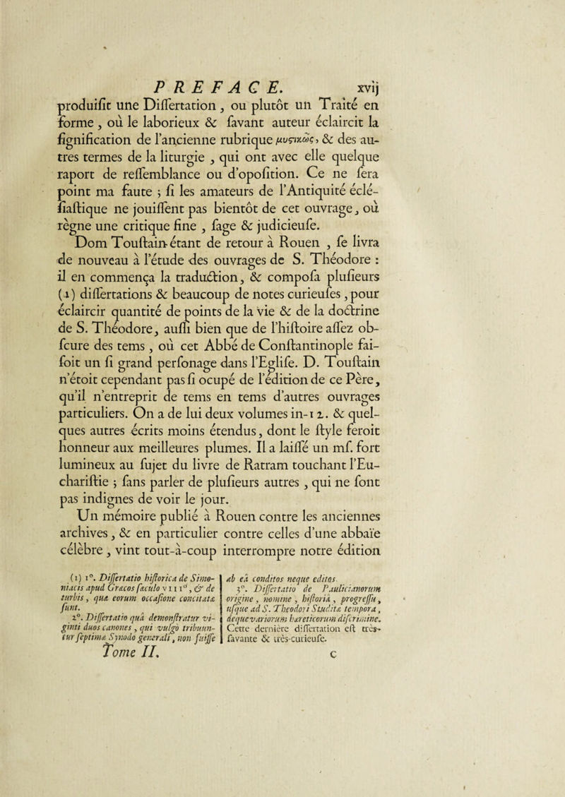 produifit une Diflertation, ou plutôt un Traité en forme , où le laborieux &amp; favant auteur éclaircit la lignification de l’ancienne rubrique puçtxMç &gt; &amp; des au¬ tres termes de la liturgie , qui ont avec elle quelque raport de refTemblance ou d’opofition. Ce ne fera point ma faute ; fi les amateurs de l’Antiquité éclé- fiaftique ne jouilfent pas bientôt de cet ouvrage , où règne une critique fine , fage &amp;: judicieufe. Dom Touftain étant de retour à Rouen , fe livra de nouveau à l’étude des ouvrages de S. Théodore : il en commença la traduction, compofa plufieurs ( 0 diflertations &amp; beaucoup de notes curieufes , pour éclaircir quantité de points de la vie &amp; de la doétrine de S. Théodore, aufli bien que de l’hiftoire affez ob- fcure des tems, où cet Abbé de Conftantinople fai- foit un fi grand perfonage dans l’Eglife. D. Touftain n’étoit cependant pas fi ocupé de l’édition de ce Père, qu’il n’entreprit de tems en tems d’autres ouvrages particuliers. On a de lui deux volumes in-i 2. &amp; quel¬ ques autres écrits moins étendus, dont le ftyle feroit honneur aux meilleures plumes. Il a laifte un mf. fort lumineux au fujet du livre de Ratram touchant l’Eu- chariftie ; fans parler de plufieurs autres, qui ne font pas indignes de voir le jour. Un mémoire publié à Rouen contre les anciennes archives, en particulier contre celles d’une abbaïe célèbre , vint tout-à-coup interrompre notre édition (1) i°. Dijfertatio hifiorica de Simo¬ nnet s apud Gr&amp;cos fuulo v 111°, &amp; de turbts, qiu eorum occajïone concitau funt. z°. Differtatio qua dtmonjiratur v't- ginti duos canones , qui vulgo tribu/m- tur feptinujîynodo générait, non fuijfe Tome IL ab e.i conditos neque éditas. 5°. Differtatio de Paulicianorum origine , nomme , htfioria , progrejfu, ufque ad S. Theodori S'tudita tempora, àequevariorum hareticorum diferimine. Cette dernière diflertation eft très- favante &amp; irès-curieufe. C