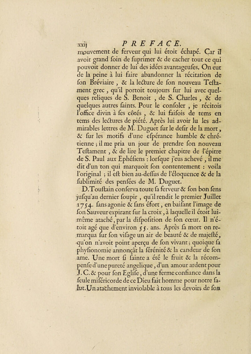 xxîj P R E F A. G E. mouvement de ferveur qui lui étoit échapé. Car 3 avoir grand foin de fuprimer de de cacher tout ce qui pouvoit donner de lui des idées avantageufes. On eut de la peine à lui faire abandonner la récitation de fon Bréviaire &amp; la leéture de fon nouveau Tefta- ment grec ^ quil portoit toujours fur lui avec quel¬ ques reliques de S. Benoit , de S. Charles } de de quelques autres faints. Pour le confoler , je récitois l’office divin à fes côtés de lui faifois de tems en tems des leélures de piété. Après lui avoir lu les ad¬ mirables lettres de M. Duguet furie defîr de la mort, de fur les motifs d’une efpérance humble &amp; chré¬ tienne ;ilme pria un jour de prendre fon nouveau Teffcament, de de lire le premier chapitre de l’épitre de S. Paul aux Ephéfîens : lorfque j’eus achevé &gt; il me dit d’un ton qui marquoit fon contentement : voila l’original 5 il eft bienau-deffiisde leloquence &amp; de la fublimité des penfées de M. Duguet. D.Touftain conferva toute fa ferveur &amp;c fon bon fens jufqu’au dernier foupir , qu’il rendit le premier Juillet 17J4. fans agonie &amp; fans éfort, en baifant l’image de fon Sauveur expirant fur la croix &gt; à laquelle il étoit lui- même ataché^parla difpohtion de fon cœur. Il n’é- toit âgé que d’environ 55. ans. Après fa mort on re¬ marqua fur fon vifage un air de beauté de de majefté, qu’on n’avoit point aperçu de fon vivant ; quoique fa phyfionomie annonçât la férénité de la candeur de fon ame. Une mort fi fainte a été le fruit de la récom- penfe d’une pureté angelique 5 d’un amour ardent pour J. C. de pour fon Eglife, d’une ferme confiance dans la feule miféricorde de ce Dieu fait homme pour notre fa- iut.Un atathement inviolable à tous les devoirs de fon