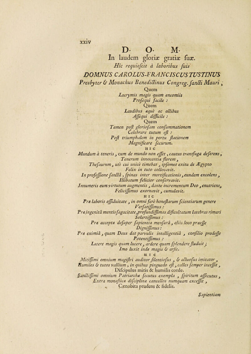 1 xxiv D* O* M* In laudem gforiæ gratiæ fuæ. Hic requiefcit à laboribus fuis DOMNUS CAROLlfS-FRANCISCUS TUSTINUS Fresbytcr &amp; Monachus Benediclinus Congreg.fanUi Mauri &gt; Quem Lacrymis magis quam encomiis Profequi facile : Quem Laudibus &lt;s,que ac aclibus Ajfequi difficile : Quem Tamen pojl gloriofam confummationem Celebrare tutum ejl : Pojl triumphalem in portu fiadonem Magnificare fecurum. HIC Mundum a teneris 3 cum de mundo non effet, cautus transfuga deferens » Tenerum innocentidt florem Thefaurnm 3 uti cui unice timebat ipfomet exitu de Ægypto Félix in tuto collocavit. In profeffione fianclà ,fpinas inter mortifie adonis 3eundem excolens Illïbatum felicior confiervavit. Innumeris eutn yirtutum augmentis 3 dante incrementum Deo enutriensi Feliciffimus exornavit 3 cumulavit* H I C Fr a laboris affiduitate in omnifer'e honefiarum feientiarum genere Vîrfiatiffunus: Pr&amp;ingenitâ mentisfagacitate3profundiffimas dificultatum latebras rimari Solertiffimus : Fr a acceptA defuper fapientiA menfurâ 3 aliis loco praejje DigniJJimus : PrA eximiâ 3 quam Deus dat parvulis intelligendâ confilio prodejje PotentiJJlmus Latere magis quam lucere 3 ardere quam fplendere Jluduit j Imo luxit inde magis &amp; arfic. H i ç Midffimi omnium magifiri auditor filentiofus 3 &amp; aeluofus imitât or 3 TLumiles &amp; tutos vallium , in quibus pinguedo efi c aile s femper inceffu 3 Difcipulus mitis &amp; humilis corde. fianchffimi omnium PatriarchA fiecutus exempla 3 fpiritum affecutus 3 Extra monafiicA dificiplinA cancellas numquam excejjît 3 v Ctenobita prudens de fidelis. Sapiendam