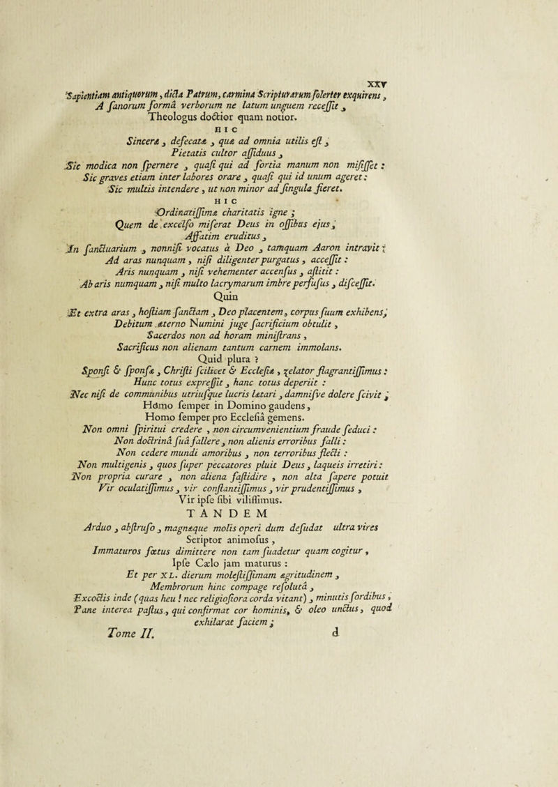 xxr *SapientUm antiquorum, difla Patrum, carmina Scripturarum folerter txquinns, A fanorum forma verborum ne latum unguem recejfit Theologus do&amp;ior quam nocior» H I C Sincera defecatct 3 que, ad omnia utilis ejl, Pietatis cuit or ajfiduus Sic modica non fpernere quafi qui ad fortia manum non mifijfie : Sic graves etiam inter labores orare 3 quafi qui id unum ageret: Sic multis intendere , wf minor ad fingula fier et. HIC Ordinatijfimœ charitatis igné ; Quetn de excclfo miferat Deus in ojfibtts ejus3 Ajfatim eruditus j In fincluarium 3 nonnifi vocatus à Deo 3 tamquam Aaron intravit i Ad aras nunquam , nifi diligenterpurgatus , accejfit : Aris nunquam 3 nifi vehementer accenfus afiitit : Ab aris numquam nifi multo lacrymarum imbreperfufus difceffit. Quia Et extra aras hofiiam fanclam Deo placent em, corpus fuum exhibensj Debitum . dterno Numini juge facrificium obtulit, Sacerdos non ad horam minifirans , Sacrificus non alienam tantum carnem immolans. Quid plura ? Sponfi &amp; fponfe 3 Chrifii fcilicet &amp; Ecclefia , •qelator flagrantiffimus : Hune totus exprefiit hanc totus deperiit : Nec nifi de communibus utriufque lucris Utari 3 damnifve dolere fciyit j H&lt;Jmo femper in Domino gaudens, Homo femper pro Ecclefîâ gemens. Non omni fpiritui credere , non circumvenientium fraude feduci : Non doclrinâ fuâ fallere 3 non alienis erroribus falli : Non cedere mundi amoribus 3 non terroribus flecli : Non multigenis 3 quos fuper peccatores pluit Deus 3 laqueis irretiri : Non propria curare 3 non aliéna fafiidire , non alta fapere potuit Vir oculatiffimus 3 vir confiantiffimus 3 vir prudentiffimus , Vir ipfe fibi viliffimus. TANDEM Arduo 3 abfirufo 3 magneque molis operi dum defudat ultra vires Scriptor animofus , Immaturos fœtus dimittere non tam fuadetur quam cogitur, Ipfe Cælo jam maturus : Et per XL. dierum molefiiffimam agritudinem 3 Membrorum hinc compage refolutâ 3 Excoclis inde (quas heu ! nec religiofiora corda vitant) 3 minutis fordibus, Pane interea pajlus y qui confirmât cor hominist &amp; oleo unelus, quoi exhilarat faciem j Tome If à