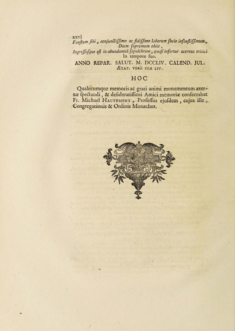 Faujlum fibi y conjunctiffimo acfidijjltno laborum focîo infaufüffimuma Diem fupremum obiit, Jngrejfufque ejl in abundantiâ fepulchrum 3 quaji infertur acervus tritici In tempore fuo. ANNO REPAR, SALUT. M. DCCLIV... CALBND. JUL. Ætat. vero suæ liy„, HOC Qaalecumque memoris ac grati animi monumentum æter» nx fpe&amp;andi, &amp; defideratiflimi Amici memoriæ canfecrabat Fr. Michael Hautement * Profefliis ejufdem, cujus ille r, Congregationis &amp;c Ordinis Monachus. v