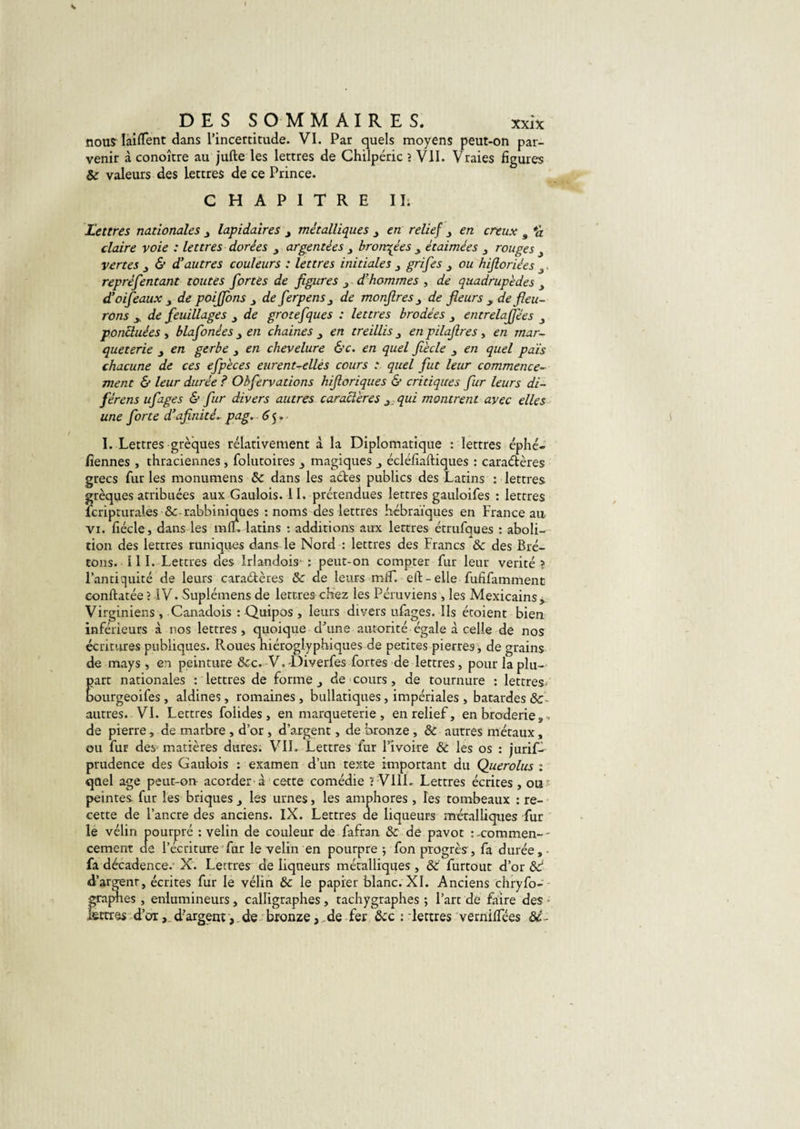 nous Iaiflent dans l’incertitude. VI. Par quels moyens peut-on par¬ venir à conoître au jufte les lettres de Chilpéric ? VII. Vraies figures &amp; valeurs des lettres de ce Prince. CHAPITRE IL Lettres nationales , lapidaires , métalliques , en relief , en creux s *d claire voie : lettres dorées , argentées , bronzées , étaimées , rouges , vertes , &amp; dyautres couleurs : lettres initiales , grifes 3 ou hifloriées 3. repréfentant toutes fortes de figures 3 d’hommes , de quadrupèdes 3 d’oifeaux 3 de poiffons 3 de ferpens 3 de monfires 3 de fleurs y de fleu¬ rons y de feuillages 3 de grotefques : lettres brodées 3 entrelaffées 3 ponctuées , blafonées 3 en chaines 3 en treillis 3 en pilafires, en mar¬ queterie , en gerbe 3 en chevelure &amp;c. en quel fiècle 3 en quel pais chacune de ces efpèces eurent-elles cours .* quel fut leur commence¬ ment &amp; leur durée ? Ohfervations hiftoriques &amp; critiques fur leurs dé¬ férons ufages &amp; fur divers autres caractères 3. qui montrent avec elles une forte d’afinité. pag. 6 5. I. Lettres grèques relativement à la Diplomatique : lettres éphé- fiennes , thraciennes, folutoires 3 magiques , écléfîaftiques : caraétères grecs fur les monumens &amp; dans les aétes publics des Latins : lettres grèques atribuées aux Gaulois. 11. prétendues lettres gauloifes : lettres fcripturales &amp;-rabbiniques : noms des lettres hébraïques en France au Vi. fiécle, dans les mlF. latins : additions aux lettres étrufques : aboli¬ tion des lettres runiques dans le Nord : lettres des Francs &amp; des Bre¬ tons. III. Lettres des Irlandois : peut-on compter fur leur vérité ? l’antiquité de leurs caraétères &amp; de leurs miF. eft-elle fufifamment conftatée? IV. Suplémens de lettres chez les Péruviens, les Mexicains, Virginiens, Canadois : Quipos, leurs divers ufages. Ils étoient bien inférieurs à nos lettres, quoique d’une autorité égale à celle de nos écritures publiques. Roues hiéroglyphiques de petites pierres, de grains de mays, en peinture &amp;c. V.-Diverfes fortes de lettres, pour la plu¬ part nationales : lettres de forme, de cours, de tournure : lettres/ bourgeoifes, aldines, romaines, bullatiques, impériales , bâtardes &amp; autres. VI. Lettres foiides, en marqueterie , en relief, en broderie „ •&gt; de pierre, de marbre , d’or , d’argent, de bronze , ôc autres métaux, ou fur des matières dures. VII. Lettres fur l’ivoire &amp; les os : juris¬ prudence des Gaulois : examen d’un texte important du Querolus : quel âge peut-on acorder à cette comédie ? VI1L Lettres écrites , ous peintes fur les briques , les urnes, les amphores, les tombeaux : re¬ cette de l’ancre des anciens. IX. Lettres de liqueurs métalliques fur le vélin pourpré : velin de couleur de fafran &amp; de pavot s-commen-- cement de l’écriture fur le velin en pourpre ; fon progrès, fa durée, fa décadence. X. Lettres de liqueurs métalliques, ëc furtout d’or 8d d’argenr, écrites fur le vélin &amp; le papier blanc. XI. Anciens chryfo- graphes , enlumineurs , calligraphes , tachygraphes ; l’art de faire des lettres d’or, d’argent, de bronze, de fer doc : lettres vernififées