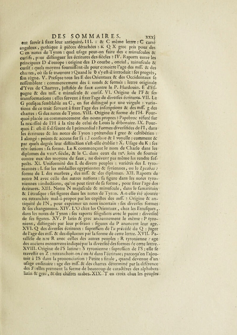 eut fervir à fixer leur antiquité. III. 1 &amp; C même lettre : C carré anguleux, gothique à pièces détachées :.K Q X grec pris pour des C en notes de Tyron : quel ufage peut-on faire des c minufcules 8c curfïfs , pour diftinguer les écritures des ficelés 3 IV. Raports entre les principaux D d’europe : origine des D courbe , oncial, minufcule 8c curfif : quels moyens fourniftent-ils pour conoitre Rage des mlf. &amp; des chartes, où ils fe trouvent 3 Quand le T) s’y eft-il introduit ? fes progrès, fon règne. V. Prefque tous les E des Orientaux 8c des Occidentaux fe relTemblent : commencement des E ronds 8c fermés : lettre originale d’Yves de Chartres, juftifiée de faux contre le P. Hardouin. E d’Ef- pagne 8c des mflf. e minufcule 8c curfif. VI. Origine de RF &amp; fes transformations : elles fervent à fixer Page de diverfes écritures. VII. Le G prefque.femblable au C , en fut diftingué par une virgule : varia¬ tions de ce trait fervant à fixer Rage des inferiptions &amp; des mlf. g des chartes : G des notes de Tyron. VIII. Origine 8c forme de RH. Pour¬ quoi placée au commencement des noms propres 3 Papebroc réfuté fur la neceflité de RH à la tête de celui de Louis le débonaire. IX. Pour¬ quoi R eft-il fi diférent de I primordial ? Formes diverfifiées de RI, dans les écritures 8c les notes de Tyron : prétendus I grec 8c celtibérien : ■ I alongé : points 8c accens fur Ri : J confone 8c 1 voyelle : comment 8c par quels degrés leur diftinction s’eft-elle établie 3 X. Ufage du K : fes rév lutions : fa forme. Le K commençant le nom de Charle dans les diplômes du vme. fiècle, 8c le C. dans ceux du ixe. loin de fournir contre eux des moyens de faux , ne doivent pas même les rendre fuf- pe&amp;s. XL Uniformité des L de divers peuples : variétés des L tyro- niennes : L fur les médailles égyptiennes 8c fyriennes, ou le Lycabas : forme de L des marbres 3 des mlf. 8c des diplômes. XII. Raports de notre M avec celle des autres nations : fa figure dans les notes tyro- niennes : inductions , qu’on peut tirer de fa forme , pour fixer Rage des écritures. XIII. Notre N majufcule 8c minufcule, dans le famaritain 8c l'étiufque : fes figures dans les notes de Tyron. A-t-elle été ajoutée - ou retranchée mal-à-propos par les copiftes des mlf. ? Origine 8c an¬ tiquité de l’N , pour exprimer un nom incertain : fes diverfes formes • 8c fes changemens. XIV. L’O chez les Orientaux , chez les Etrufques,. dans les notes de Tyron : fes raports finguliers avec le point : diverfité de fes figures. XV. P latin 8c grec anciennement le même : P tyro- niens, diftingués par leur pofition : figures du P anoncent leur âge. - XVI. Q des diverfes. écritures : fupreflion de 1 « précédé du Q : juger de Rage des mlf. 8c des diplômes par la forme de cette lettre. X VII. Pa¬ rallèle de nos R avec celles des autres peuples : R tyronienne .• âge des anciens monumens indiquépar la diverfité des formes de cette lettre, - XVIII. Origine de RS latine : S tyronienne : fuprelllon de RS : elle fe traveftit en Z : retranchoit-on i ou hi dans Récriture ; pareequ’on l’ajou- toit à RS dans la prononciation 3 Petite s finale quand devenue d’un ufage ordinaire : âge des mlf. 8c des chartes déterminé par la diférence des S : elles prennent la forme de beaucoup de caractères des alphabets latin 8c grec 3 6c des chifres arabes» XIX, T. en croix che&amp; les peuples