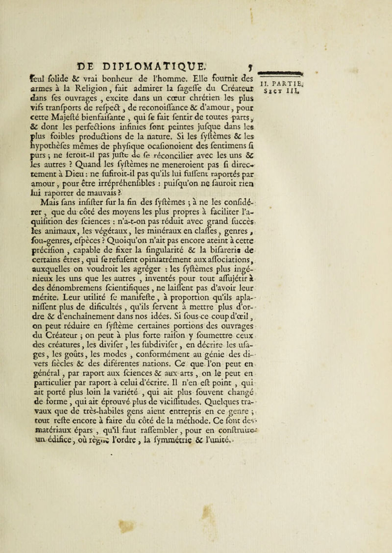 féul folide Sc vrai bonheur de l’homme. Elle fournit des armes à la Religion, fait admirer la fagefte du Créateur dans fes ouvrages , excite dans un cœur chrétien les plus vifs tranfports de refped , de reconoiftance ôc d’amour, pour cette Majefté bienfaifante , qui fe fait fentir de toutes parts s &amp; dont les perfections infinies font peintes jufque dans les plus foibles productions de la nature. Si les fyftèmes &amp; les hypothèfes mêmes de phyfique ocafionoient des fentimens fi purs} ne leroit-il pas jufte de fe réconcilier avec les uns &amp;c les autres l Quand les fyftèmes ne meneroient pas fi direc¬ tement à Dieu : ne fufiroit-il pas qu’ils lui fulfenc raportés par amour, pour être irrépréhenfibles : puifqu’on ne fauroit rien lui raporter de mauvais ? Mais fans infifter fur la fin des fyftèmes $ à ne les confidé- rer , que du côté des moyens les plus propres à faciliter l’a- quifition des fciences : n’a-t-on pas réduit avec grand fuccès les animaux, les végétaux, les minéraux en claftes, genres f fou-genres, efpèces ? Quoiqu’on n’ait pas encore ateint à cette précifion , capable de fixer la (insularité &amp; la bifarerie de certains êtres, qui fe refufent opiniatrément aux aftociations, auxquelles on voudroit les agréger : les fyftèmes plus ingé¬ nieux les uns que les autres , inventés pour tout aflujétir à des dénombremens feientifiques , ne laiüent pas d’avoir leur mérite. Leur utilité fe manifefte, à proportion qu’ils apla-- nilfent plus de dificultés, qu’ils fervent à mettre plus d’or¬ dre &amp; d’enchaînement dans nos idées. Si fous ce coup d’œil 3 on peut réduire en fyftème certaines portions des ouvrages du Créateur $ on peut à plus forte raifon y foumettre ceux des créatures, les divifer , les lubdivifer, en décrire les ufa- ges, les goûts, les modes , conformément au génie des di- - vers fiècles &amp; des diférentes nations. Ce que l’on peut en général, par raport aux fciences &amp;: aux arts, on le peut en particulier par raport à celui d’écrire. Il n’en eft point , qui ait porté plus loin la variété , qui ait plus fouvent changé de forme , qui ait éprouvé plus de viciflitudes. Quelques tra-- vaux que de très-habiles gens aient entrepris en ce genre ; tout refte encore à faire du côté de la méthode. Ce font des » matériaux épars , qu’il faut raflembler, pour en confhmie-' un. édifice, où règuc l’ordre , la fymmétrie &amp; l’unité, • ———* II. PARTIE; S £ C T II I,