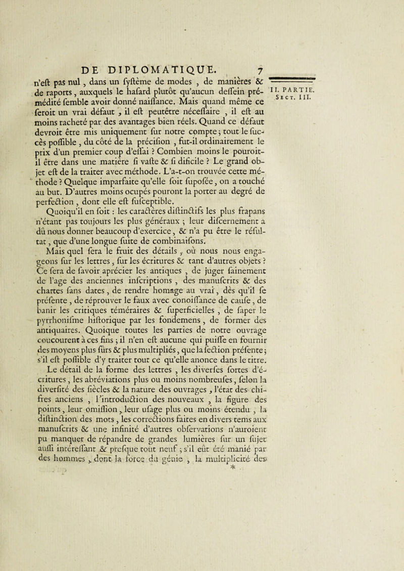 rieft pas nul, dans un fyftème de modes , de manières &amp; * de raports, auxquels le hafard plutôt qu’aucun deflfein pré- 1 médité femble avoir donné naiffance. Mais quand même ce feroit un vrai défaut , il eft peutêtre néceffaire , il eft au moins racheté par des avantages bien réels. Quand ce défaut devroit être mis uniquement fur notre compte \ tout le fuc- cès poflible , du côté de la précifion , fut-il ordinairement le prix d’un premier coup d’elfai ? Combien moins le pouroit- il être dans une matière fi vafte &amp; fi difîcile ? Le grand ob¬ jet eft de la traiter avec méthode. L’a-t-on trouvée cette mé¬ thode ? Quelque imparfaite quelle foit fupofée, on a touché au but. D’autres moins ocupés pouront la porter au degré de perfection , dont elle eft fufceptible. Quoiqu’il en foit : les caractères diftinCtifs les plus frapans n’étant pas toujours les plus généraux ; leur difcernement a du nous donner beaucoup d’exercice, &amp; n’a pu être le réful- tat, que d’une longue fuite de combinaifons. Mais quel fera le fruit des détails i où nous nous enga¬ geons fur les lettres &gt; fur les écritures &amp;: tant d’autres objets ? Ce fera de lavoir aprécier les antiques , de juger fainement de l’age des anciennes infcriptions , des manufcrits des chartes fans dates, de rendre homage au vrai, dès qu’il fe préfente , de réprouver le faux avec conoiflance de caufe , de banir les critiques téméraires &amp; fuperiïcielles , de faper le pyrrhonifme hiftorique par les fondemens , de former des antiquaires. Quoique toutes les parties de notre ouvrage concourent à ces fins ; il n’en eft aucune qui puiflfe en fournir des moyens plus fùrs &amp; plus multipliés, que lafeCtion préfente 5 s’il eft poflible d’y traiter tout ce qu’elle anonce dans le titre. Le détail de la forme des lettres , les diverfes fortes d’é-&lt; critures, les abréviations plus ou moins nombreufes, félon la diverfité des liècles &amp; la nature des ouvrages ^ l’état des chi¬ ites anciens , TintroduCtion des nouveaux , la figure des points, leur omiflion y leur ufage plus ou moins étendu , la diftinCtion des mots , les corrections faites en divers tems aux manufcrits &amp;c une infinité d’autres obfervations n’auroient pu manquer de répandre de grandes lumières fur un fujec aufll intéreflant &amp;r prefque tout neuf ; s’il eût été manié par des hommes &gt; dont la force du génie , la multiplicité- des- 1. PARTIE.