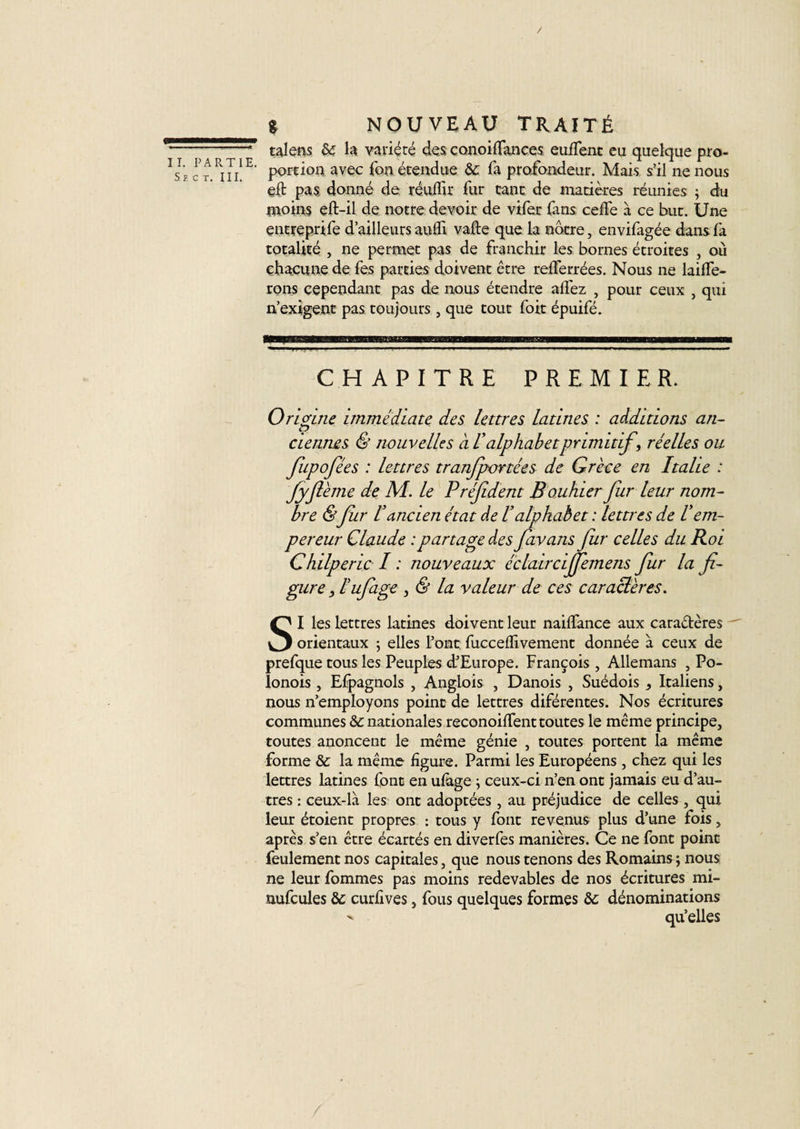 Sb c t. III. g nouveau traité talens &amp; la variété des conoilfances eulfent eu quelque pro¬ portion avec fon étendue &amp; fa profondeur. Mais s’il ne nous eft pas donné de réuffir fur tant de matières réunies ; du moins eft-il de notre devoir de vifer fans cede à ce but. Une entreprife d’ailleurs aufli vafte que la notre, envifagée dans fa totalité , ne permet pas de franchir les bornes étroites , où chacune de fes parties doivent être relferrées. Nous ne laide¬ rons cependant pas de nous étendre allez , pour ceux , qui n’exigent pas toujours , que tout fort épuifé. iTTifMli 'iii iiiPh1111! ip—ii■■■■■—!■ i ii——iihiwim CHAPITRE PREMIER. Origine immédiate des lettres latines : additions an¬ ciennes &amp; nouvelles a lalphabetprimitif \ réelles ou fupofées : lettres tranfportées de Grèce en Italie : fyftème de M. le Président Bouhier fur leur nom¬ bre &amp;fur l'ancien état de Valpkaè et : lettres de U em¬ pereur Claude : partage des favans fur celles du Roi Chilperic I : nouveaux éclaircijfemens fur la fi¬ gure j l'ufiage , &amp; la valeur de ces car acier es. SI les lettres latines doivent leur nailfance aux caractères orientaux 5 elles l’ont fuccelïivement donnée à ceux de prefque tous les Peuples d’Europe. François , Allemans , Po- lonois , Espagnols , Anglois , Danois , Suédois , Italiens, nous n’employons point de lettres diférentes. Nos écritures communes &amp; nationales reconoilTenttoutes le même principe, toutes anoncent le même génie , toutes portent la même forme &amp; la même ligure. Parmi les Européens , chez qui les lettres latines font en ulage ; ceux-ci n’en ont jamais eu d’au¬ tres : ceux-là les ont adoptées, au préjudice de celles , qui leur étoient propres : tous y font revenus plus d’une fois, après s’en être écartés en diverfes manières. Ce ne font point feulement nos capitales, que nous tenons des Romains ; nous ne leur fommes pas moins redevables de nos écritures mi- nufcules &amp; curlives, fous quelques formes &amp;c dénominations  qu’elles /