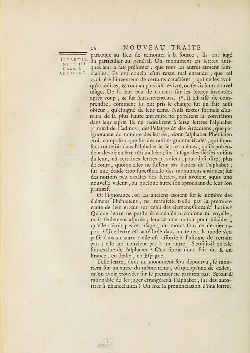 S E C T. Chat. Ait i c : 16 NOUVEAU TRAITÉ —r parceque au lieu de remonter à la fource , ils ont jugé ^IIIE- du particulier au général. Un monument en lettres anti— i. ’ ques leur a fait préfumer , que tous les autres étoient fem- • £ !• blables. Ils ont conclu d’un texte mal entendu , que tel avoit été l’inventeur de certains caraêtères , qui ne les avoit qu’acrédités, 6e tout au plus fait revivre, ou fervir à un nouvel ufa^e. De là leur peu de concert fur les lettres inventées apres coup , 6e fur leurs inventeurs. 30. Il eft aifé de com¬ prendre , comment ils ont pris le change fur un fait aulîi obfcur , qu’éloigné de leur tems. Nuis textes formels d’au¬ teurs de la plus haute antiquité ne portèrent la convi&amp;ion dans leur efprit. Ils ne rédnifirent à feize lettres l’alphabet primitif de Cadmus, des Pélafges 6e des Arcadiens , que par ignorance du nombre des lettres, dont l’alphabet Phénicien étoit compofé ; que fur des raifons grammaticales, qui fupo- fent toutefois dans l’alphabet les lettres mêmes, qu’ils préten¬ dent devoir en être rétranchées; fur l’ufage des fiècles voifins du leur, où certaines lettres n’avoient, pourainh dire, plus* de cours , quoiqu elles ne fulfent pas bardes de l’alphabet ; fur une étude trop fiiperficielle des monumens antiques ; fur des notions peu exadftes des lettres, qui avoient aquis une nouvelle valeur , ou quelque autre fon aprochant de leur fon. primitif. Or l’ignorance , où les anciens étoient furie nombre des^ élémens Phéniciens , ne manifefte-t-elle pas la première caufe de leur erreur fur celui des élémens Grecs 6e Latins ? Qu’une lettre ne puifte être cenfée niconfone ni voyelle,, mais feulement afpirée ; fera-ce une raifon pour décider r quelle n’étoit pas en ufage , du moins fous ce dernier ra- port ? Une lettre eft acréditée dans un tems ; la mode s’en pafte dans un autre : elle eft aftbrtie à l’idiome de certain pais ; elle ne convient pas à un autre. S’enfuit-il qu’elle foit exclue de l’alphabet ? C’en feroit donc fait du K en France, en Italie , en Efpagne. Telle lettre , dont un monument fera dépourvu , fe mon¬ trera fur un autre du même tems , où quelqu’une de celles, qu’on avoit trouvées fur le premier ne paroitra pas. Seroit-iL raifonable de les juger étrangères à l’alphabet, fur des auto¬ rités fi. Chancelantes ? On fixe la prononciation d’une. lettre,,