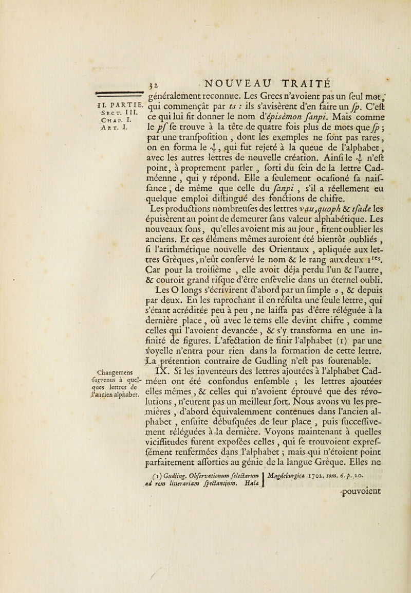 ——' généralement reconnue. Les Grecs n’avoient pas un feul mot,' il partie. commençât par ts : ils s’avisèrent d’en faire un fp. C’elt c hVp i. ce qui lui donner le nom d' épis èmon fatipi. Mais comme art. X. le pf fe trouve à la tête de quatre fois plus de mots que fp ; par une tranfpofition , dont les exemples ne font pas rares, on en forma le 4 , .qui fut rejeté à la queue de l’alphabet, avec les autres lettres de nouvelle création. Ainfi le 4 n’eft point, à proprement parler forti du fein de la lettre Cad- méenne , qui y répond. Elle a feulement ocafioné fa naif- fance , de même que celle du fanpi , s’il a réellement eu quelque emploi diftingué des fondions de chifre. Les j^rodudions nombreufes des lettres vau}quoph &amp;c tfade les épuisèrent au point de demeurer fans valeur alphabétique. Les nouveaux fons, quelles avoient mis au jour, firent oublier les anciens. Et ces élémens mêmes auraient été bientôt oubliés , fi l’arithmétique nouvelle des Orientaux , apliquée aux let¬ tres Grèques, n’eût confervé le nom &amp;: le rang aux deux 1rcs. Çar pour la troifième , elle avoit déjà perdu l’un l’autre, &amp; couroit grand rifque d’être enfévelie dans un éternel oubli. Les O longs s’écrivirent d’abord par un fimple 0 , &amp; depuis par deux. En les raprochant il en réfiilta une feule lettre, qui s’étant acréditée peu à peu , ne laiffa pas d’être réléguée à la dernière place, où avec le tems elle devint chifre , comme celles qui l’avoient devancée , &amp; s’y transforma en une in¬ finité de figures. L’afedation de finir l’alphabet (1) par une voyelle n’entra pour rien dans la formation de cette lettre. La prétention contraire de Gudling n’eft pas foutenable. changemens IX. Si les inventeurs des lettres ajoutées à l’alphabet Cad- Turvenus à quel- méen ont été confondus enfemble ; les lettres ajoutées Tanaenaiphabet. elles mêmes, &amp; celles qui n’avoient éprouvé que des révo¬ lutions , n’eurent pas un meilleur fort. Nous avons vu les pre¬ mières , d’abord équivalemment contenues dans l’ancien al¬ phabet , enfuite débufquées de leur place , puis fucceffive- ment réléguées à la dernière. Voyons maintenant à quelles viciffitudes furent expofées celles , qui fe trouvoient expref- fément renfermées dans l’alphabet ; mais qui n’étoient point parfaitement afforties au génie de la langue Grèque. Elles ne (T) Gudling. Obfervationum fel e cl arum j Magdeburgtc/t .1701. tom. 6. p. 10. ad rem litterariam fye£leinï\nm. HaU j pouvoient