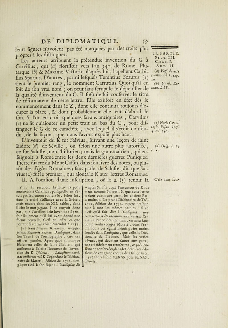 leurs figures n’avoient pas été marquées par des traits plus propres à les diftinguer. Les auteurs atribuent la prétendue invention du G à Carvilius , qui (a) floriftoit vers lan 540. de Rome. Plu¬ tarque [b) &amp; Maxime Vi&amp;orin d’après lui, l’apellent Carbi- lius Spurius. D’autres , parmi lefquels Terentius Scaurus (1) tient le premier rang , le nomment Carrutius. Quoi qu’il en foit de fon vrai nom 3 on peut fans fcrupule le dépouiller de la qualité d’inventeur du G. Il fufît de lui conferver le titre de réformateur de cette lettre. Elle exiftoit en éfet dès le commencement dans le Z , dont elle continua toujours d’o- cuper la place , &amp;: dont probablement elle eut d’abord le Ion. Si l’on en croit qnelques favans antiquaires , Carvilius (c) ne fit qu’ajouter un petit trait au bas du C , pour dis¬ tinguer le G de ce caradère , avec lequel il s’étoit confon¬ du , de la façon , que nous l’avons expofé plus haut. L’inventeur du K fut Salvius, fuivant une leçon de Paint Ifidore [d) de Séville , ou félon une autre plus autorifée, ce fut Salufte, non l’hiftorien ; mais le grammairien , qui en- feignoit a Rome entre les deux dernières guerres Puniques. Pierre diacre du Mont Caflin, dans fon livre des notes, ou plu¬ tôt des Sigles Romaines 3 fans parler de Salufte, dit que Sal¬ vius (z) fut le premier , qui ajouta le K aux lettres Romaines. IL A l’ocafion d’une infcription , où le A (3) tenoit la ( 1 ) Il rcconoit la lettre G ponr antérieure à Carvilius 5 puifqu’ellc ne s’é- toit pas feulement confervée , félon lui, dans le traité d’alliance avec la Grèce ; mais encore dans les XII. tables, dont il cite le mot pagunt. Il ne croyoit donc pas , que Carvilius l’eût inventée : il pen- fbit feulement qu’il lui avoit donné une forme nouvelle, C’eft en effet ce que portent fes termes bien entendus.p.zij 3. (i) San'e hticram K Salvius magifter ■primas Romanis adjecit. Daufquius, dans fon Traité de l’orthographe , cite ces irtêmes paroles. Après quoi il indique feulement celles de faint Ifidore , qui atribuent à Salufte l’honneur de l’inven¬ tion du K. Ifidortis . . . Sallujlium nomi¬ nal auclorem roS K.Cependant le Diéfion- naire de Moreri, édition de iyiz. s’ex¬ plique ainfi à fon fuj.et ; Daufquius dit » après Salufte , que l’inventeur du K fut » un nommé Salvius, &amp; que cette lettre » étoit commune parmi les anciens Ro- 33 mains. 33 Le grand Diétionaire de Tré¬ voux , édition de 1731. répète prefque mot à mot les memes paroles r fi ce n’eft qu’il fait dire à Daufquius , qim cette lettre a été inconnue aux anciens Ro¬ mains. Par ce dernier trait, on aura fans doute voulu coriger Moreri , dont l’ex- preffion à cet égard n’étoit guère moins fondée dans Daufquius, que celle du Dic- tionaire de Trévoux. Mais les- vraies bévues , qui dévoient fauter aux yeux , ont été fidèlement tranferites , &amp;r précieu- fement confervées,.dans les dernières édi¬ tions de ces grands corps de Ditlionaires. fj) On y lifoit &amp;£NAS pour PENAS 3 Pénale,- ! II. PARTIE» S E CT. III. C H A P. I. Art. II. (a) Vojf. de arlt gramm. lib. 1. cap. *■9- (b) OuaJI. Ra¬ mait. LI V. (c) Noris Calne- ta-j h. Pi fan. Dijf, 4. col. 746, (d) Orig, l. l, c. 4. C’cfb fans fon*