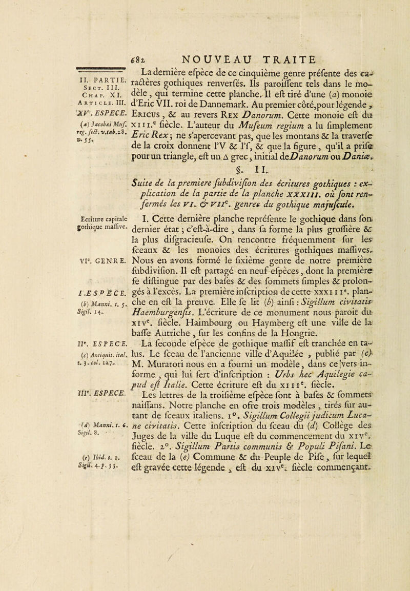 SlCT. III. Chap. XI. Article. III. XV. ESPECE. (a) Jacobai Muf rtg. feft. v.tab.zS. Ecriture capitale gothique maiïive. VIe. GENRE. I .ESP EC E. (b) Manni. t. 5. Sigil. 14.. IIe. ESPECE. (c) Anticjuit. itah. i. 3. col. 117* IIIe. ESPECE. (d) Manni. t. 6. Sigtl. 8. (e) Ibid. t. r. Sigil. 4./. 3 3* en NOUVEAU TRAITE La dernière efpèce de ce cinquième genre préfente des ca-1 ra&amp;eres gothiques renverfés. Ils parodient tels dans le mo¬ dèle , qui termine cette planche. 11 eft tiré d’une {a) monoie d’Eric Vil . roi de Dannemark. Au premier coté,pour légende x Ericus , 8c au revers Rex Danorum. Cette monoie eft du x 11 i.e fiècle. L’auteur du Mufeurn regium a lu fimplement Eric Rex-, ne s’apercevant pas, que les montans 8c la traverfe de la croix donnent 1’V 8c l’f, 8c que la figure, qu’il a prife pour un triangle, eft un a grec, initial deDanorum ou Danice, IL Suite de la première fubdiviflon des écritures gothiques : ex¬ plication de la partie de la planche xxxm. où font ren¬ fermés les vi. &amp; VIIe. genres, du gothique majufcule. I. Cette dernière planche représente le gothique dans fon dernier état ; c’eft-à-dire , dans fa forme la plus groftière 8c la plus difgracieufe. On rencontre fréquemment fur les Iceaux 8c les monoies des écritures gothiques mafiives.. Nous en avons formé le fixième genre de notre première fubdivifion. 11 eft partagé en neuf efpèces, dont la première fe diftingue par des bafes 8c des fommets fimples 8c prolon¬ gés à l’excès. La première infeription de cette xxxi i Ie. plan¬ che en eft la preuve. Elle fe lit (b) ainii : Sigillum civitads Haemburgenfis. L’écriture de ce monument nous paroit du xivc. fiècle. Haimbourg ou Haymberg eft une ville de la baffe Autriche , fur les confins de la Hongrie. La fécondé efpèce de gothique maflif eft tranchée en ta¬ lus. Le fceau de. l’ancienne ville d’Aquilée ? publié par (c) M. Muratori nous en a fourni un modèle, dans ce'vers in¬ forme , qui lui fert d’infeription : Urb s hec Aquilegie ca- pud efl Italie. Cette écriture eft du xnie. fiècle. Les lettres de la troifième efpèce font à bafes 8c fommets naiftans. Notre planche en ofre trois modèles , tirés fur au¬ tant de fceaux italiens. iQ. Sigillum Collegii judicum Luca¬ ne civitads. Cette infeription du fceau du (d) Collège des Juges de la ville du Luque eft du commencement du xive. fiècle. z°. Sigillum Partis communis &amp; Populi Pifani. Le fceau de la (e) Commune 8c du Peuple de Pifte, fur lequel eft gravée cette légende x eft du xive* fiècle commençant,.