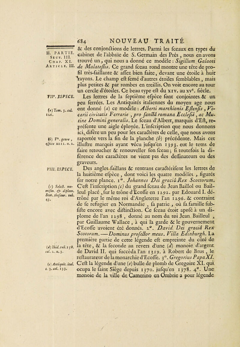 Se ct. III. Chap. XI. Article. III. rne. ESPECE. (a) Tcm. 3. col. 1X6. {b) Ve. genre, efpèce xi 11. ». 1. VIII. ESPECE. (c) SeleB. nu- mifin. &amp; diplom. 8cot..thefaur. tab. 4.5 • (d) Ibid, tab.l J 2. col. 2... ». J. (e) Antupuit. ital. L 3 • col. 135» 684 NOUVEAU TRAITÉ &amp;: des con jonctions de lettres. Parmi les fceaux en types du cabinet de l’abbaïe de S. Germain des Prés, nous en avons trouvé un ,, qui nous a donné ce modèle : Sigillum Galaoti de MalateJUs. Ce grand fceau rond montre une tête de pro¬ fil très-faillante &amp;: aftez bien faite, devant une étoile à huit 'rayons. Le champ eft femé d’autres étoiles femblables, mais plus petites &amp; par rombes en treillis. On voit encore au tour un cercle d’étoiles. Ce beau type eft du xiv. au xve. fiècle. Les lettres de la feptième efpèce font conjointes &amp; un peu ferrées. Les Antiquités italiennes du moyen âge nous ont donné {a) ce modèle : Alberti marchionis EJlenJis , Vi- carii civitatis F errarie , pro fanclâ romana Ecclefiâ , ac Mu¬ tine Domini generalis. Le fceau d’Albert, marquis d’Eft, re¬ préfente une aigle éployée. L’infcription que nous donnons ici, difère un peu pour les cara&amp;ères de celle, que nous avons raportée vers la fin de la. planche (b) précédente. Mais cet illuftre marquis ayant vécu jufqu én 13 5? 3. eut le tems de faire retoucher &amp; renouveller fon fceau ; ft toutefois la di- férence des caractères ne vient pas des deftinateurs ou des graveurs. Des angles faillans Sc rentrans cara&amp;érifent les lettres de la huitième efpèce , dont voici les quatre modèles , figurés fur notre plance. i°. Johannes Del gracia-.Rex Scottorum* C’eft l’infcription (c) du grand fceau de JeanBaillol ou Bail- leul placé , fur le trône d’Ecofte en 12.9 2.. par Edouard I. dé¬ trôné par le même roi d’Angleterre l’an 12,96. &amp;: contraint de fe réfugier en Normandie , fa patrie , où fa famille fub- fifte encore avec diftindion. Ce fceau étoit apofé a un di¬ plôme de l’an 1298 , donné au nom du roi Jean Bailleul y par Guillaume Wallace , à qui la garde &amp; le gouvernement d’Ecoffe avoient été donnés. z°. David. Del gracia Rex Scotorum.-Dominas profeclor meus. Villa Edinburgh. La première partie de cette légende eft empreinte du côté de la tête, &amp; la fécondé au revers d’une (d) monoie. d’argent de David II. qui fuccèda l’an 1319. à Robert de Brus , le reftaurateur de la monarchie d’Ecofte. 30. Gregorius PapaXI. C’eft la légende d’une (e) bulle de plomb de Grégoire XI. qui. ocupa le faint Siège depuis 1370. jufqu’en 1378. 40. Une monoie de la ville de Camenno en Ombrie a pour légende