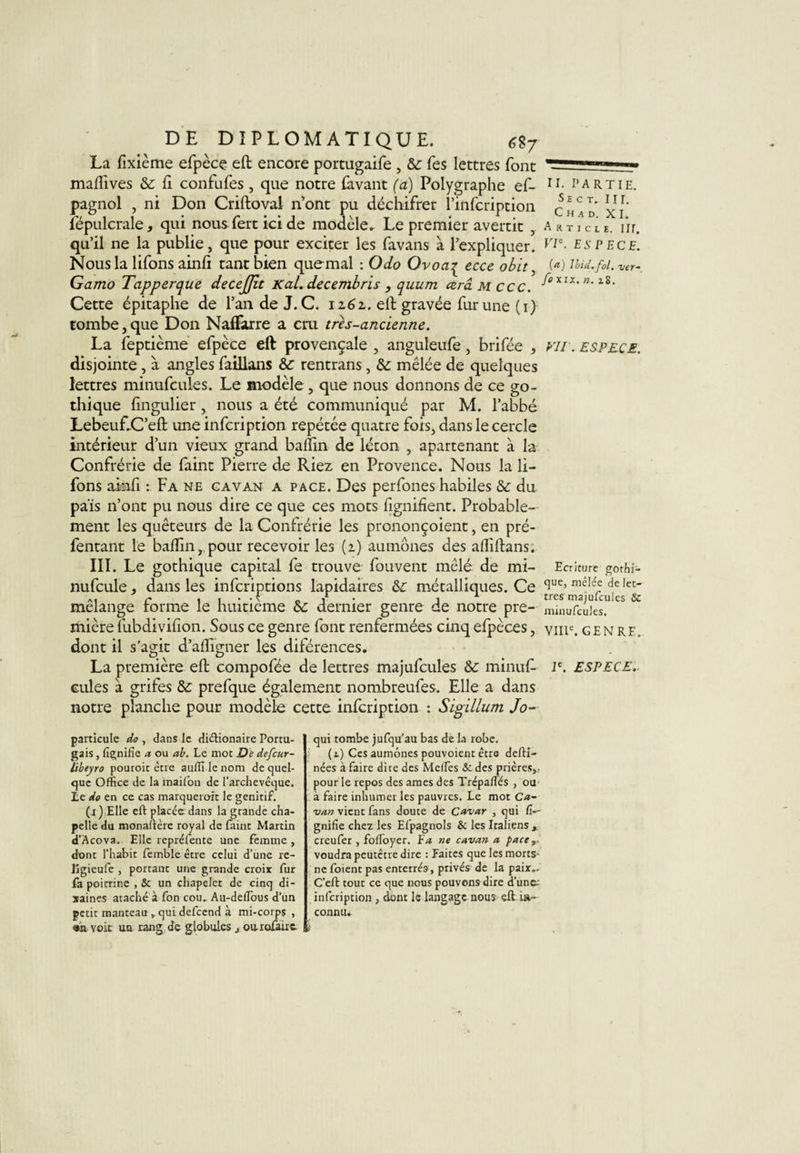 La fixième efpècç eft encore portugaife, 5c Tes lettres font maflives 5c fi confufes , que notre (avant (a) Polygraphe ef- u. partie. pagnol , ni Don Criftovai n’ont pu déchifrer l’infcription ^”0 xi fépulcrale, qui nous fert ici de modèle. Le premier avertit , Article. iir. qu’il ne la publie, que pour exciter les favans à l’expliquer. Vle■ espece. Nous la lifons ainfi tant bien que mal : O do Ovoa^ ecce obit, (*) Md. fol. ver- Gamo Tapperque decejjit Kal. decembris , quum ceraMccc. b°xlx'n‘l2- Cette épitaphe de l’an de J. C. iz6z. eft gravée fur une (1) tombe, que Don NafFarre a cru très-ancienne. La feptième efpèce eft provençale, anguleufe, brifée , vu. espece. disjointe, à angles faillans &amp;c rentrans, 5c mêlée de quelques lettres minufcules. Le modèle , que nous donnons de ce go¬ thique fingulier, nous a été communiqué par M. l’abbé LebeuEC’eft une infcription repétée quatre fois, dans le cercle intérieur d’un vieux grand badin de léton , apartenant à la Confrérie de faint Pierre de Riez en Provence. Nous la li- fons ainfi : Fa ne cavan a page. Des perfones habiles 5c du pais n’ont pu nous dire ce que ces mots lignifient. Probable¬ ment les quêteurs de la Confrérie les prononçoient, en pré- fentant le balfin, pour recevoir les (2) aumônes des afiiftans. III. Le gothique capital fe trouve fouvent mêlé de mi- Ecriture gothi- nufcule, dans les infcriptions lapidaires 5c métalliques. Ce &lt;]ue&gt; “êlée de let- a, c « 1 • • \ o y ’ i 1 très maiufcules 8c mélangé torme le huitième 5c dernier genre de notre pre- minufcules. mièrelubdivifion. Sous ce genre font renfermées cinqelpèces, viiic. genrf, dont il s’agit d’afligner les diférences. La première eft compofée de lettres majufcules 5c minufi- Ie. ESPECE. cules à grifes 5c prefque également nombreufes. Elle a dans notre planche pour modèle cette infcription : Sigillum Jo~ particule do , dans le diftionaire Portu¬ gais , fignifie a ou ab. Le mot De defcur- libeyro pouroit être auffi le nom de quel¬ que Office de la maifon de l'archevêque. Le do en ce cas marquerait le génitif. (i ) Elle eft placée dans la grande cha¬ pelle du monaftère royal de faint Martin d’Acova. Elle repréfente une femme, dont l’habit femble être celui d’une re- Kgieufe , portant une grande croix fur fa poitrine , 8c un chapelet de cinq di¬ zaines ataché à fon cou. Au-defTous d’un petit manteau qui defcend à mi-corps , «n voit un rang de globules 3 ou refaire. qui tombe jufqu’au bas de la robe. (t) Ces aumônes pouvoient être defti- nées à faire dire des Melfes &amp; des prières,, pour le repos des âmes des Trépaffiés , ou à faire inhumer les pauvres. Le mot Ca- van vient fans doute de Cavar , qui li¬ gnifie chez les Efpagnols &amp; les Italiens , creufer , fofToyer. Fa ne cavan a face,, voudra peutetre dire : Faites que les morts- ne foient pas enterrés, privés de la paix.. C’eft tout ce que nous pouvons dire d’une, infcription , dont le langage nous eft ift- connu*