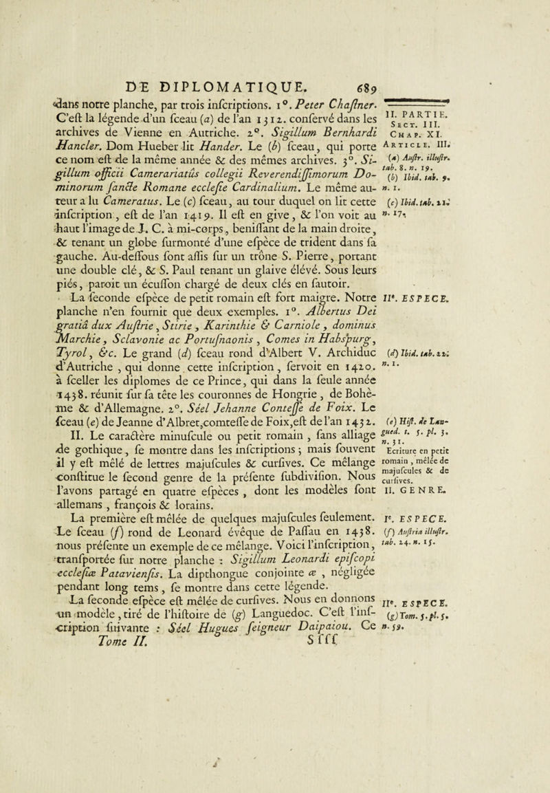 &lt;dans notre planche, par trois infcriptions. i°. Peter Chajlner. C’eft la légende d’un fceau (a) de l’an 1312. confervé dans les archives de Vienne en Autriche. 2°. Sigillum Bernhardi Hancler. Dom Hueber lit Hander. Le [b) fceau, qui porte ce nom eft de la même année &amp; des mêmes archives. 30. Si¬ gillum ojficii Camerariatus collegii ReverendiJJimorum Do¬ mino rum fancle Romane ecclejie Cardinalium. Le même au¬ teur a lu Cameratus. Le (ç) fceau, au tour duquel on lit cette infcription , eft de l’an 1419. Il eft en give, &amp;: l’on voit au haut l’image de J. C. à mi-corps, beniftant de la main droite, &amp;: tenant un globe furmonté d’une efpèce de trident dans fa gauche. Au-deftous fontaftls fur un trône S. Pierre, portant une double clé, &amp;: S. Paul tenant un glaive élévé. Sous leurs pié-s, paroit un écufton chargé de deux clés en fautoir. La fécondé efpèce de petit romain eft fort maigre. Notre planche n’en fournit que deux exemples. i°. Albertus Dei gratiâ dux Aujlrie , Stirie -, Karinthie &amp; Carniole , dominus Marchie , Sclavonie ac Portufnaonis , Cornes in Habs’purg, Tyrol, &amp;c. Le grand (d) fceau rond d’Albert V. Archiduc d’Autriche , qui donne.cette infcription, fervoit en 1420. à fceller les diplômes de ce Prince, qui dans la feule année 1438. réunit fur fa tête les couronnes de Hongrie , de Bohè¬ me &amp; d’Allemagne. 20. Séel Jehanne Contejfe de Foix. Le fceau (e) de Jeanne d’Albret,comteftede Foix,eft de l’an 143 2. IL Le caractère minufcule ou petit romain , fans alliage de gothique , fe montre dans les infcriptions 3 mais fouvent •il y eft mêlé de lettres majufcules curftves. Ce mélange conftitue le fécond genre de la préfente fubdivifion. Nous l’avons partagé en quatre efpèces , dont les modèles font allemans , François &amp;: lorains. La première eft mêlée de quelques majufcules feulement. Le fceau (jf) rond de Leonard évêque de Paflau en 1438. nous préfente un exemple de ce mélange. Voici l’infcription, tranfportée fur notre planche : Sigillum Leonardi epifcopi ecclejiæ Patavienjis. La dipthongue conjointe ce , négligée pendant long tems , fe montre dans cette légende. La fécondé efpèce eft mêlée de curftves. Nous en donnons un modèle, tiré de l’hiftoire de (g) Languedoc. C’eft l’inf- •cription fuivante : Séel Hugues feigneur Daipaiou. Ce Tome II. S f f i II. PARTIE. S E C T. III. C H A P. XI. Article. III. (4) Auflr. illujir. tab. 8. ». 19. (b) Ibid. tab. 9, ». 1. (c) Ibid. tab. U.' ». 17, II*. ESPECE. (d) Ibid. tab. itl ». I. (e) Hijt. de Lan- gued. t. j. pl. j. ». j 1. Ecriture en petit romain , mêlée de majufcules 8c de curfives. II. GENRE. Ie. ESPECE. (f) Auftria illufîr. tab. 2.4. ». IJ. 11e. espece. (g)Tom. a.jÿ.