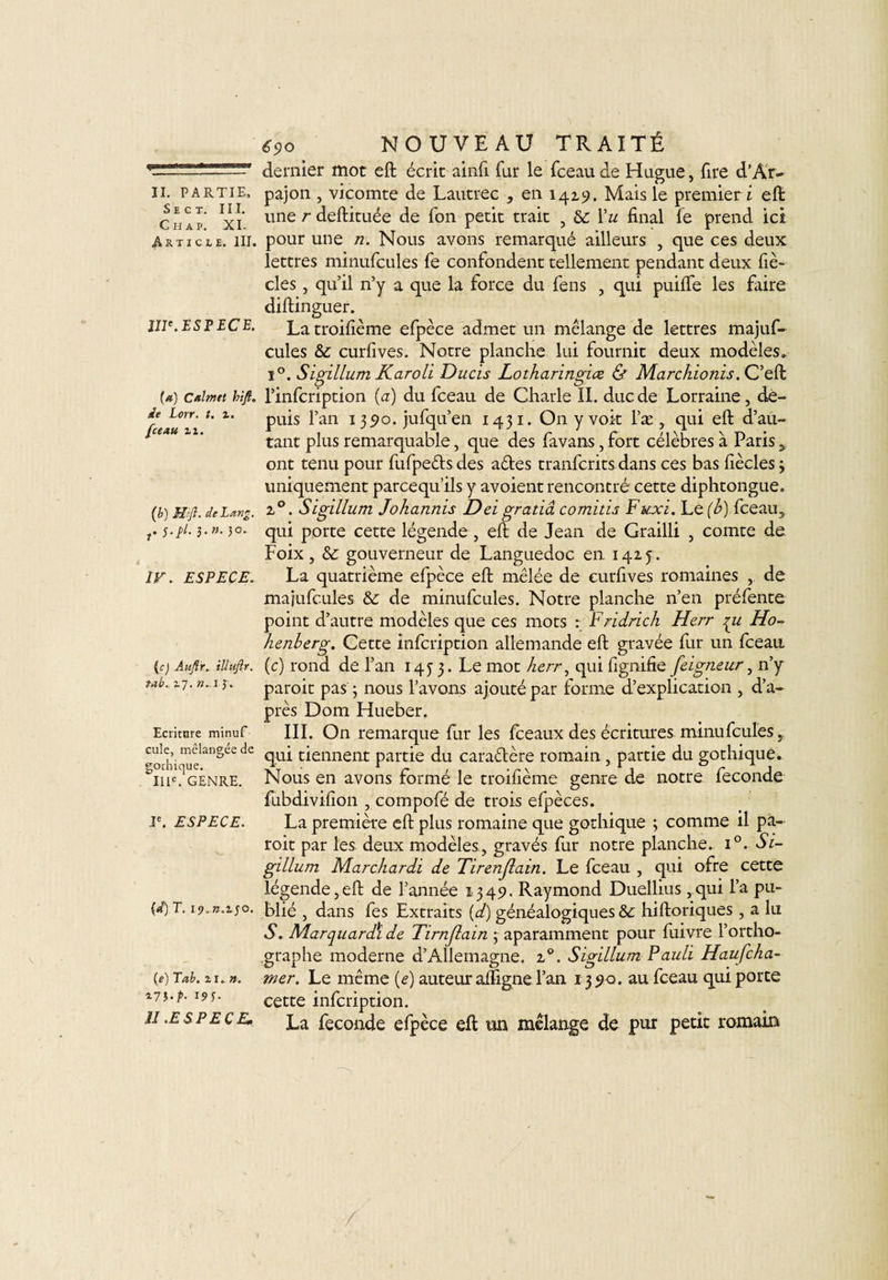 S E C T. III. Ch ap. XI. Article. III. IIIe. ESPECE. (a) Cal met hift* de Lorr. t. %. [ceau zi. {b) Mift. de Lang. f. s-pl. 3-»- IV. ESPECE. (c) Auftr. illufir. tab. 17. n.,13» Ecriture minuf cule, mélangée de gothique. IIIe. GENRE. Ie. ESPECE. (d) T. ip. n. 1.5 o. (e) Tat. il.». i7î-f- 191- ÎI .ESPECE. 690 NOUVEAU TRAITÉ dernier mot eft écrit ainft far le fceau de Hague, Tire d’Ar- une r deftituée de fon petit trait , &amp; l’w final fe prend ici pour une n. Nous avons remarqué ailleurs , que ces deux lettres minufcules fe confondent tellement pendant deux fiè- cles, qu’il n’y a que la force du fens , qui puifte les faire diftinguer. La troifième efpèce admet un mélange de lettres majuf- cules &amp;; curfives. Notre planche lui fournit deux modèles» i°. Sigillum Karoli Ducis Lotharingice &amp; Marchionis. C’eft l’infcription (a) du fceau de Charle II. duc de Lorraine, de¬ puis l’an 1390. jufqu’en 1431. On y voit l’æ , qui eft d’au¬ tant plus remarquable, que des favans, fort célèbres à Paris 3 ont tenu pour fufpe&amp;s des a&amp;es tranfcrits dans ces bas fiècles 3 uniquement parcequ’ils y avoient rencontré cette diphtongue. z0. Sigillum Johannis Dei gratiâ comitis Fuxi. Le (b) fceau, qui porte cette légende, eft de Jean de Grailli , comte de Foix, &amp; gouverneur de Languedoc en 142.5 . La quatrième efpèce eft mêlée de curfives romaines ,. de majufcules &amp;; de minufcules. Notre planche n’en préfente point d’autre modèles que ces mots : Fridrich Herr qu Ho- henberg. Cette infcription allemande eft gravée fur un fceau (c) rond de l’an 1453. Le mot herr, qui fignifie feigneur, n’y paroit pas 3 nous l’avons ajouté par forme d’explication , d’a¬ près Dom Hueber. III. On remarque fur les fceaux des écritures minufcules, qui tiennent partie du caractère romain , partie du gothique. Nous en avons formé le troifième genre de notre fécondé fubdivifion , compofé de trois efpèces. La première eft plus romaine que gothique ; comme il pa¬ roit par les deux modèles, gravés fur notre planche. i°. Si¬ gillum Marchardi de Tirenjlain. Le fceau , qui ofre cette légende,eft de l’année 1349. Raymond Duellius ,qui l’a pu¬ blié , dans fes Extraits (d) généalogiques &amp;: hiftoriques , a lu S. Marquardï de Tirnjlain 5 aparamment pour fuivre l’ortho¬ graphe moderne d’Allemagne. z°. Sigillum Pauli Haufcha- mer. Le même (e) auteur aftfigne l’an 1390. au fceau qui porte cette infcription. La fécondé efpèce eft un mélange de pur petit romain