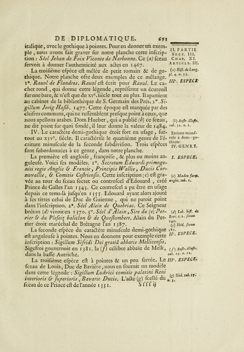 S E C T. III. Ch ap. XI. Article. III. (a) Hifi.de Lang. DE DIPLOMATIQUE. €91 italique, avec le gothique à pointes. Pour en donner un exem¬ ple , nous avons fait graver fur notre planche cette infcrip- tion : Séel Jehan de Foix Viconte de Narbonne. Ce (a) fceau fervoit à donner l’authenticité aux actes en 1467. La troifième efpèce eft mêlée de petit romain &amp;: de go¬ thique. Notre planche ofre deux exemples de ce mélange. 1°. RauoL de Flandres. Rauol eft écrit pour Raoul. Le ca- chet rond , qui donne cette légende , repréfente un écureuil lurune bare, &amp; n’eft que du xve.ftècle tout au plus. Ilapartient au cabinet de la bibliothèque de S. Germain des Prés. .Si- gillum JorigHaJlb. 1477. Cette époque eft marquée par des chifres communs, qui ne reftemblent prefque point à ceux, que nous apellons arabes. Dom Hueber , qui a publié (b) ce fceau, [h) Aufir. illuftr. ne dit point fur quoi fondé, il leur donne la valeur de 1484. tah- J1-n-I- IV. Le caradère demi-gothique étoit fort en ufage fur- Ecritureminuf- tout au xivc. fiècle. Il caradérife le quatrième genre de le- cule à demi-go- criture minufcule de la fécondé fubdiviiîon. Trois efpèces tljy” g e N R E. font fubordonnées à ce genre, dans notre planche. La première eft angloife , françoife , ôc plus ou moins an- /. ESPECE guleufe. Voici fes modèles. i°. Secretum Edwardiprimoge- niti regis Anglie &amp; Francie, Principis W'allie , Ducis Cor- nuvallie, &amp; Comitis Cejlrienjis. Cette infeription (c) eft gra- (c)Madoxf«m. vée au tour du fceau fecret ou contrefcel d’Edouard , créé *ngiic.t*h.u Prince de Galles l’an 1343. Ce contrefcel a pu être enufage depuis ce temsdà jufqu’en r 3 y y. Edouard ayant alors ajouté à fes titres celui de Duc de Guienne , qui ne paroit point dans l’infcription. 2.0. Séel Alein de Quebriac. Ce Seigneur bréton (d) vivoiten 1370. 30. Séel d’Alain, Sire du (e) Per- Fier &amp; du Plefei^ baliclon &amp; de Quejlambert. Alain du Per¬ lier étoit maréchal de Brétagne l’an 1387. La fécondé efpèce du caradère minufcule demi-gothique zsi. spECE eft anguleufe à pointes. Nous en donnons pour exemple cette 11 ' infeription : Sigillum Sifridi Dei gratta abbatis Mellicenjis. Sigefroi gouvernoit en 1381. la (J) célèbre abbaïe de Melk, Aufir. illufir. dans la bafle Autriche. iab-I?- n‘ I1‘ La troifième efpèce eft à pointes Sc un peu ferrée. Le IIIe. ESPECE&lt; fceau de Louis, Duc de Bavière , nous en fournit un modèle dans cette légende : Sigillum Ludvici comitis palatini Rem ... , , interioris &amp; Jugerions, B avarie Ducis. Lacté [g) icelle au n } fceau de ce Prince eft de l’année 13 y 1. S Ci C ij (d) Bob. htfi. de Bref. t. v. fceau 140. (g) Ibid, fceau