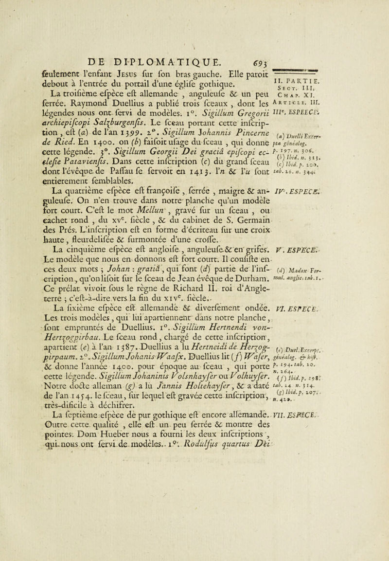 feulement l’enfant Jésus fur fon bras gauche. Elle paroit debout à l’entrée du portail d’une églife gothique. La troilième efpèce eft allemande , anguleufe &amp; un peu ferrée. Raymond Duellius a publié trois fceaux , dont les légendes nous ont. fervi de modèles. i°. Sigillum Gregorii archiepifcopi Sal^burgenfis. Le fceau portant cette infcrip- tion , eft (a) de l’an 1399. z°. Sigillum lohannis Pinceme de Ried. En 1400. on (b) faifoitufage du fceau , qui donne cette légende. 30. Sigillum Georgii Dei gracia epifcopi ec- elejie Patavienjis. Dans cette infcription (c) du grand fceau dont l’évêque, de Paftau fe fervoit en 1413. Yn Vu font entièrement femblables. La quatrième efpèce eft françoife , ferrée , maigre &amp;: an¬ guleufe. On n’en trouve dans notre* planche qu’un modèle fort court. C’eft le mot Mellun', gravé fur un fceau , ou cachet rond , du xve. fiècle , &amp;: du cabinet de S. Germain des Prés-. L’infcription eft en forme d’écriteau fur une croix haute, fleurdelifée &amp; furmontée d’une crofte. La cinquième efpèce eft angloife-, anguleufe.&amp; en'grifes. Le modèle que nous en donnons eft fort court. Il confifte en ces deux mots ; Johan : gratià , qui font (d) partie de l’inf- cription, qu’on lifoit fur le fceau de Jean évêque de Durham. Ce prélat vivoit fous le règne de Richard II. roi d’Angle¬ terre ; c’eft-à-dire vers la fin du xive. fiècle.. La fixième efpèce eft allemandë &amp; diverfement ondée. Les trois modèles , qui lui apartiennent dans notre planche, font empruntés de Duellius. i°. Sigillum Hertnendi von- Hert^ogpirbau. Le fceau rond, chargé de cette infcription, apartient (e) à l’an 1387. Duellius a lu Hertneidi de Her^og- pirpaum. i°.Sigillum Johanis Waafx. Duellius lit(f) W'afer, &amp; donne l’année 1400. pour époque au fceau , qui porte cette légende. Sigillum. Jokaninis Volsnhayfer ou Volhuyfer. Notre doêle alleman (g) a lu Jaunis Holtehayfer, a daté de l’an 14 J4. le fceau, fur lequel eft gravée cette infcription, très-dificile à déchifrer. La feptième-efpèce de pur gothique eft encore allemande. Outre cette, qualité , elle eft un peu ferrée montre des pointes. Dom Hueber nous a fourni les deux infcriptions , quLnous ont fervi de.modèles.. 10'. Rodulfus quanus Dèi II. PARTI E. S E O T. I 11i C H A P. XI. Article. III. IIIe, ES PEE C-E* (a) Duelli Exrer- pta généalog. p. 197. ». 50É. (b) Ibid. n. 515. (e) Ibid. p. ici*. tab. 16. n. 344-. If*. ESPECE. V. ESPECE. (d) Madox Eor- mul. anglic. tab. i. VI. ESPECE. (e) DuelEExcetpt. généalog. &amp; hiji. p. 194. tab. 10. », 164. (/) Ibid. p. 198.' tab. 14 ». 314. (g) Ibid, p, 107. ■ u. 41». - VII. ESPÈCE,