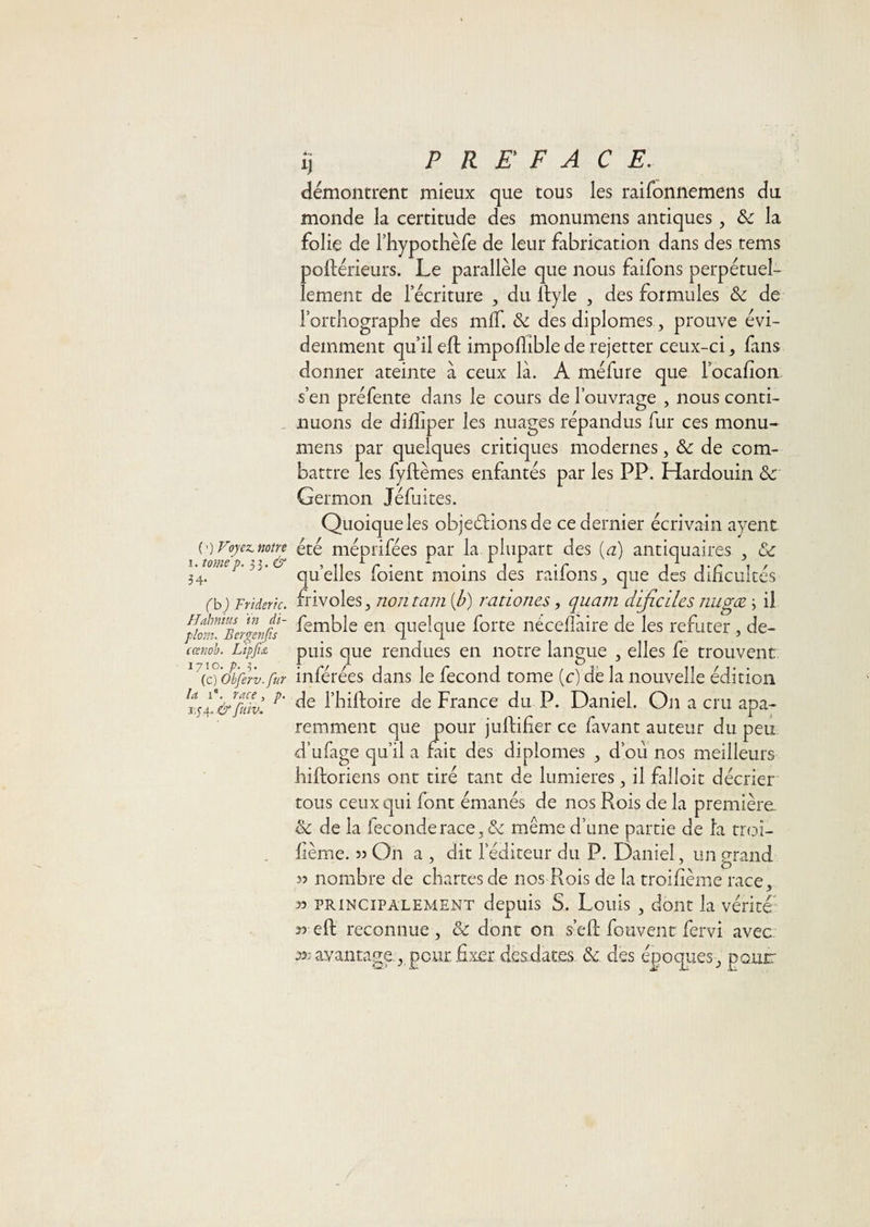 ( ’) Voyex. notre I. tomep‘ Pj.&amp; 34- (h) Frîderk. Hahnius ïn di- plom, Bergenfis cœnoh. Lipfi&amp; 1710. p. -5. (c) Obferv.fur la 1®. race, p. 3,y 4. &amp; fmv. ij PREFACE. démontrent mieux que tous les raifonnemens du monde la certitude des monumens antiques, &amp; la folie de Thypothèfe de leur fabrication dans des tems poftérieurs. Le parallèle que nous faifons perpétuel¬ lement de récriture , du llyle , des formules de l’orthographe des mlT. &amp; des diplômes, prouve évi¬ demment qu’il ell impohible de rejetter ceux-ci, fans donner ateinte a ceux là. A méfure que locafion s’en préfente dans le cours de l’ouvrage , nous conti¬ nuons de dilliper les nuages répandus fur ces monu¬ mens par quelques critiques modernes, &amp; de com¬ battre les fyftèmes enfantés par les PP. Hardouin &amp; Germon Jéfuites. Quoique les objeélionsde ce dernier écrivain ayent été méprifées par la plupart des {a) antiquaires , &amp;c quelles foient moins des raifons, que des dihculcés frivoles, nontam [h) ratwnes, quam dificiles nugæ j il femble en quelque forte nécellaire de les réfuter, de¬ puis que rendues en notre langue , elles fe trouvent inférées dans le fécond tome (c) de la nouvelle édition de l’hiftoire de France du P. Daniel. Oji a cru apa- remment que pour juftifier ce favant auteur du peu d’ufage qu’il a fait des diplômes , d’ou nos meilleurs hiftoriens ont tiré tant de lumières, il falloir décrier tous ceux qui font émanés de nos Ptois de la première. ik de la fécondé race, &amp; même d’une partie de la troi- hème. 33 On a , dit l’éditeur du P. Daniel, un grand 33 nombre de chartes de nos Rois de la troihème race, 33 PRINCIPALEMENT depuis S. Louis , doiit la vérité' 33 efl: reconnue, &amp; dont on s’ell; foiivent fervi avec: 33; avantage., pour, fixer desdat.es &amp; des époques, pour