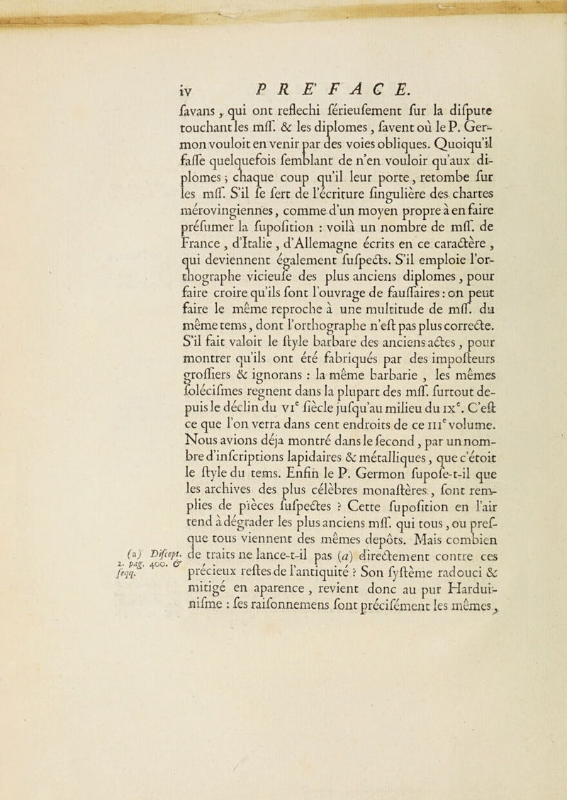 r'yM'. . - Vf:::;:, y- • ' ^_. ■» ' iv PR E F A G E. favansqui ont réfléchi férieufement fur la difputc touchant les mlT. &amp; les diplômes, favent où le P. Ger¬ mon vouloit en venir par des voies obliques. Quoiqu’il fafle quelquefois femblant de n’en vouloir qu’aux di¬ plômes ; chaque coup qu’il leur porte, retombe fur les mlT. S’il fe fert de l’écriture flngulière des chartes mérovingiennes, comme d’un moyen propre à en faire préfnmer la fupolition : voilà un nombre de mlf. de France , d’Italie , d’Allemagne écrits en ce caraétère , qui deviennent également fufpeéls. S’il emploie l’or¬ thographe vicieufe des plus anciens diplômes, pour faire croire qu’ils font l’ouvrage de fauflaires : on peut faire le même reproche à une multiaide de mlf. du même tems, dont l’orthographe n’efl: pas plus correéle. S’il fait valoir le ftyie barbare des anciens aéfes, pour montrer qu’ils ont été fabriqués par des impofîeurs grofliers &amp; ignorans : la même barbarie , les mêmes falécifmes régnent dans la plupart des mlT. furtout de¬ puis le déclin du vi^ fiècle jufqu’au milieu du IX^ C’eût ce que l’on verra dans cent endroits de ce iii^ volume. Nous avions déjà montré dans le fécond, par un nom¬ bre d’infcriptions lapidaires &amp; métalliques, que c’étok le ftyle du tems. Enfin le P. Germon fupofe-t-il que les archives des plus célèbres monaftères., font rem¬ plies de pièces fufpeétes ? Cette fupofition en l’air tend àdégrader les plus anciens mfT. qui tous, ou pref- que tous viennent des mêmes depots. Mais combien faj Bifcept. de traits ne lance-t-il pas ia) directement contre ces fiqq. precieux reites de i antiquité ? Son fyflème radouci &amp; mitigé en aparence , revient donc au pur Hardui- nifme : fes raifonnemens font précifémenc les mêmes