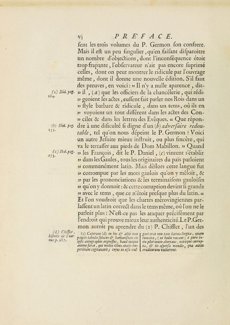 (â) Ibiâ.pdg, Ii64. (b) Ibid. pag. ijy- (c) Ibid.pag, J 7 J. (’d j Chîjflet, ■înfioïre de Tour- ms p. 287. PREFACE, fent les trois volumes du P. Germon fon confrère. Mais il ell un peu fingulier ,quen faifant difparoitre un nombre d’objedlionSj dont rinconféquence écoit trop frapante, robfervaceur n ait pas encore fuprimé celles^ dont on peut montrer le ridicule par l’ouvrage même, dont il donne une nouvelle édition. S’il faut des preuves, en voici : 53 II n’y a nulle aparence , dit- il y {a) que les officiers de la chancélerie , quirédi- 33 geoient les aéles ^ euffientfiit parler nos Rois dans un 33 ftyle barbare &amp; ridicule , dans un tems, où ils en 33 voyoient un tout diHerent dans les aéles des Con- 33 ciles &amp; dans les lettres des Evêques, ce Que répon¬ dre à une diliculté fi digne d’un [b) adverfalre redou¬ table y tel qu’on nous dépeint le P. Germon ? Voici un autre Jefuite mieux inftruit, ou plus lincère, qui va le terraffier aux pieds de Dom Mabillon. 3:) Quand 33 les Franc^ois ^ dit le P. Daniel, (c) vinrent s’établir 33 dans les Gaules, tous les originaires du païs parloient 33 communément latin. Mais dèHors cette langue fut 33 corrompue par les mots gaulois qu’on y mêloit, Sc ,33 par les prononciations &amp; les terminaifons gauloifes -33 qu’on y donnoit : ôc cette corruption devint îi grande 33 avec le tems, que .ee n’étoit prefque plus du latin, cc Et r on voudroit que les chartes mérovingiennes par- laffient un latin correél: dans le tems même, où l’on ne le parloit plus i N’eR-ce pas les ataquer précifément par l’endroit qui prouve mieux leur authenticité.Le P.Ger- mon auroit pu aprendre du (i) P. Chifflet, l’un des (i) Cdterum (d) in bis &amp; a/iis non P MCI s tabulis fbUcos &amp; barbarifniGS ev ipjis autographis exprejjos, haud iniquo anima fer At, qui medu illttis Atatis im¬ per itium cogitaveriîJ cujus in.u[u vul- gari erat non tara Utina lingiia, quam romana, ( ut hodie vacant ) à puro U- tto plurimum aherrans, rniréque corrup- ta, &amp; iis afperfa mendis, queâ AHUi eruditorum vulmrenî.