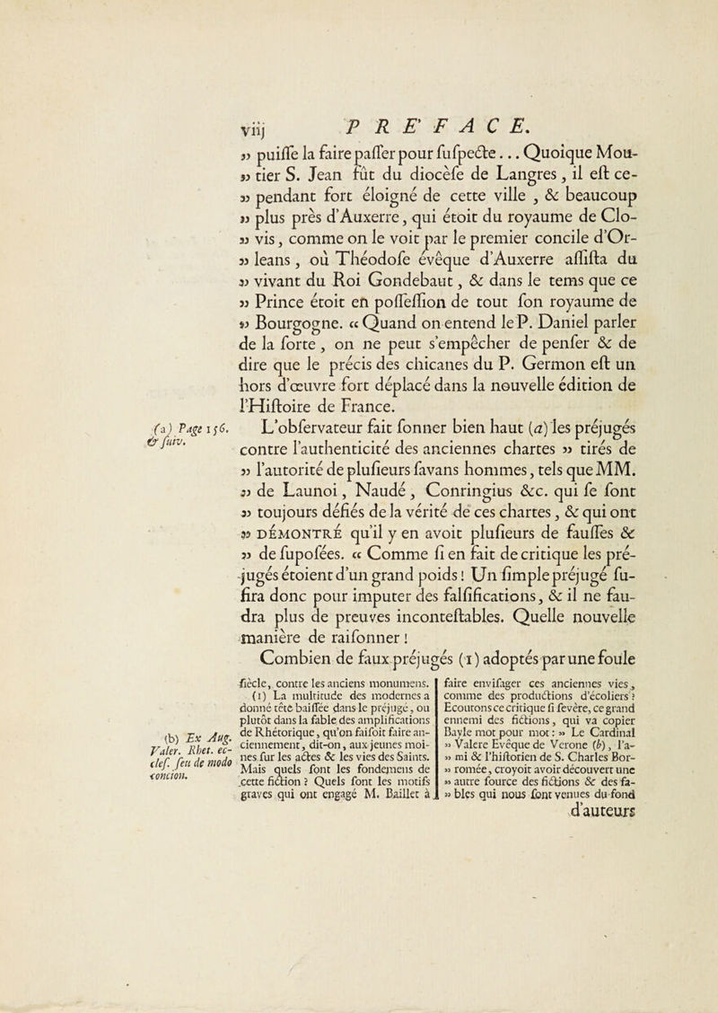 fa) Page i§6. &amp; fuiv. viij PRE FAC F* jy puifle la faire pafTer pour fufpe6le... Quoique Mou- yy tier S. Jean fût du diocèfe de Langres, il eft ce- 33 pendant fort éloigné de cette ville ^ &amp; beaucoup 13 plus près d’Auxerre, qui étoit du royaume de Clo- 33 vis, comme on le voit par le premier concile d’Or- 33 leans, ou Théodofe évêque d’Auxerre alïifta du 33 vivant du Roi Gondebaut, Sc dans le tems que ce 33 Prince étoit en poflelïion de tout fon royaume de S3 Bourgogne. « Quand on entend le P. Daniel parler de la forte, on ne peut s’empêcher de penfer &amp; de dire que le précis des chicanes du P. Germon eft un hors d’œuvre fort déplacé dans la nouvelle édition de i’Hiftoire de France. L’obfervateur fait fonner bien haut (&lt;3) les préjugés contre l’authenticité des anciennes chartes 33 tirés de 33 l’autorité de plufieurs favans hommes, tels que MM. 33 de Launoi, Naudé, Conringius Scc. qui fe font 33 toujours défiés de la vérité de ces chartes, &amp; qui ont 33 DEMONTRE qu’il y en avoit plufieurs de fauffes &amp; 33 de fupofées. « Comme fi en Fait de critique les pré¬ jugés étoient d’un grand poids! Un fîmplepréjugé fu- fîra donc pour imputer des falfîfîcations, &amp; il ne fau¬ dra plus de preuves inconteftables. Quelle nouvelle manière de raifonner ! Combien de faux préjugés (1 ) adoptés par une foule (b) Bx Aug. Valer. Rhet. ec- clef feu de modo &lt;onciou. fiècle, contre les anciens monumens. (i) La multitude des modernes a donné tête baillée dans le préjugé, ou plutôt dans la fable des amplifications de Rhétorique, qu’on faifoit faire an¬ ciennement, dit-on, aux jeunes moi¬ nes fur les aétes &amp; les vies des Saints. Mais quels font les fondenaens de ,cette fiétion ? Quels font les motifs graves qui ont engagé M. Baillet à. faire envifager ces anciennes vies., comme des produdions d’écoliers ; Ecoutons ce critique fi fevère, ce grand ennemi des fiétions, qui va copier Bayle mot pour mot : « Le Cardinal » Valere Evêque de Vcrone fb), l’a- » mi &amp; l’hiftorien de S. Charles Bor- 33 romée, croyoît avoir découvert une » autre fource des fidions &amp; des fa- » blés qui nous font venues du fond d’auteurs