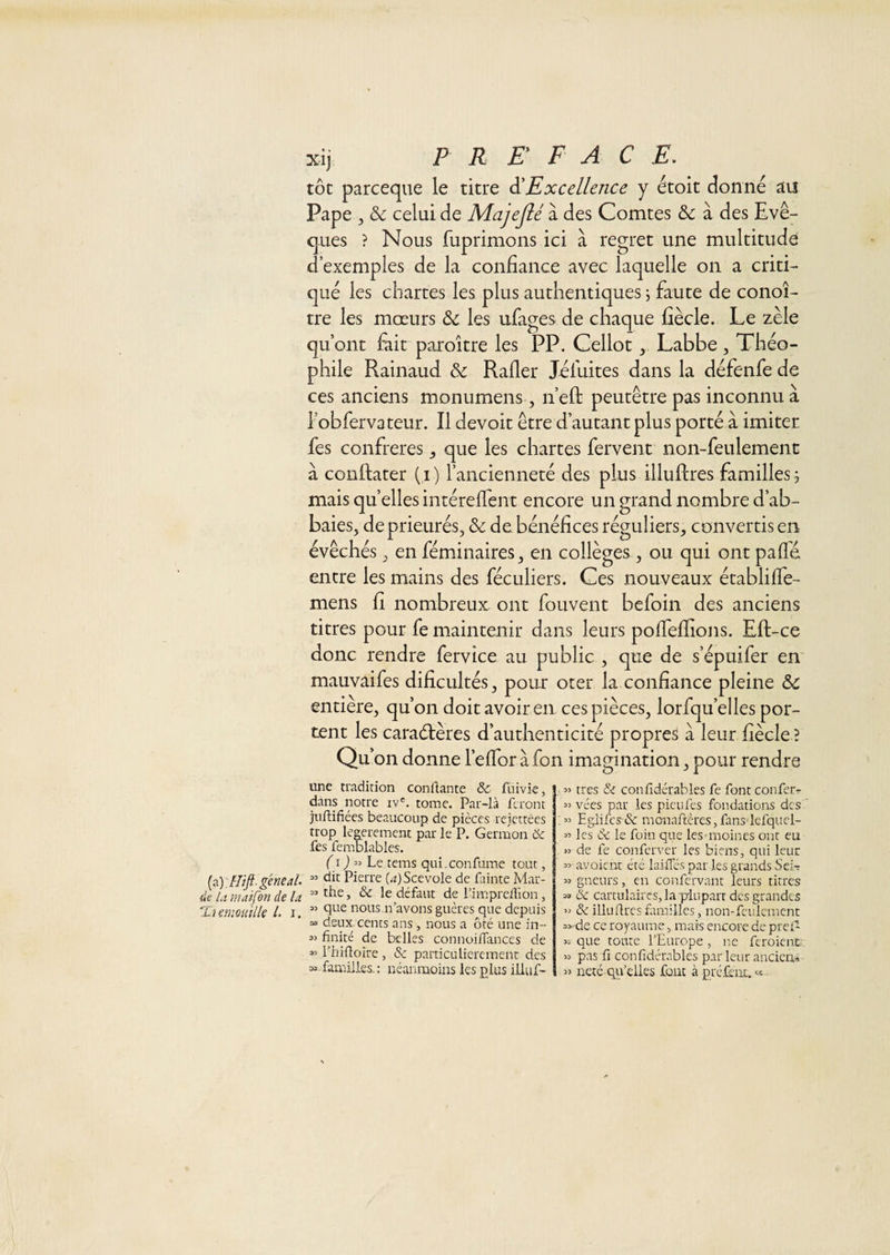 tôt parceque le titre ^Excellence y étoit donné au Pape , &amp; celui de Majejlé à des Comtes &amp; à des Evê¬ ques ? Nous fuprimons ici à regret une multitude d’exemples de la confiance avec laquelle on a criti¬ qué les chartes les plus authentiques j faute de conoî- tre les mœurs 6c les ufages de chaque fiècle. Le zèle qu’ont fiiit paroitre les PP. Cellot ^ Labbe, Théo¬ phile Rainaud &amp; Rafler Jéfuites dans la défenfe de ces anciens monumens , n’efl: peutêtre pas inconnu à robfervateur. Il devoir être d’autant plus porté à imiter fes confrères, que les chartes fervent non-feulement a conftater ( i ) l’ancienneté des plus illuflres familles j mais quelles intéreflent encore un grand nombre d’ab- baies, de prieurés, &amp; de. bénéfices réguliers, convertis en évêchés, en féminaires, en collèges , ou qui ont pafle entre les mains des féculiers. Ces nouveaux écablifle- mens fi nombreux ont fouvent befoin des anciens titres pour fe maintenir dans leurs pofleflions. Eft-ce donc rendre fervice au public , que de s’épuifer en mauvaifes dificultés, pour oter la confiance pleine 6c entière, qu’on doit avoir en ces pièces, lorfqu’elles por¬ tent les caraélères d’authenticité propres a leur fiècle ? Qu’on donne l’eflbr àfon imagination, pour rendre une tradition confiante de fiiivie, dans notre iv'. tome. Par-là feront juftifiées beaucoup de pièces rejettées trop_ legerement par le P. Germon &amp; fes femblables. (i ) Lt tems qui.confame tout, (a) Hift geneal ” Pierre (4)Scevole de fainte Mar- ^eUtmdfondeU ^ le defaut de l’imprelîlon, THmouilk l. i. ” i'‘ous n’avons guères que depuis » deux, cents ans , nous a ôté une in- M fînité de belles connoiflances de » l’hifloire , &amp; paiticuliercmenr des » familles. : néanmoins les plus iliui^ , « très &amp; confidérables fe font confetr « vées par les pieufes fondations des Eglilcs dc monartères,fan3'lGfqucl- « les &amp; le foin que les-moines ont eu 53 de fe conferver les biens, qui leur 55' avaient été laifTés par les grands Sci-r 55 gneurs, en confervant leurs titres 5» de cartulaires,lap'luparr des grandes 55 &amp; illuflres fimilles, non-feulement 5&gt;“de ce royaume, mais encore de prel- 55 que toute l’Europe , ne feroient. 55 pas fi confidérables par leur ancien,-» 55 neté qu’elles font à prélent. « -