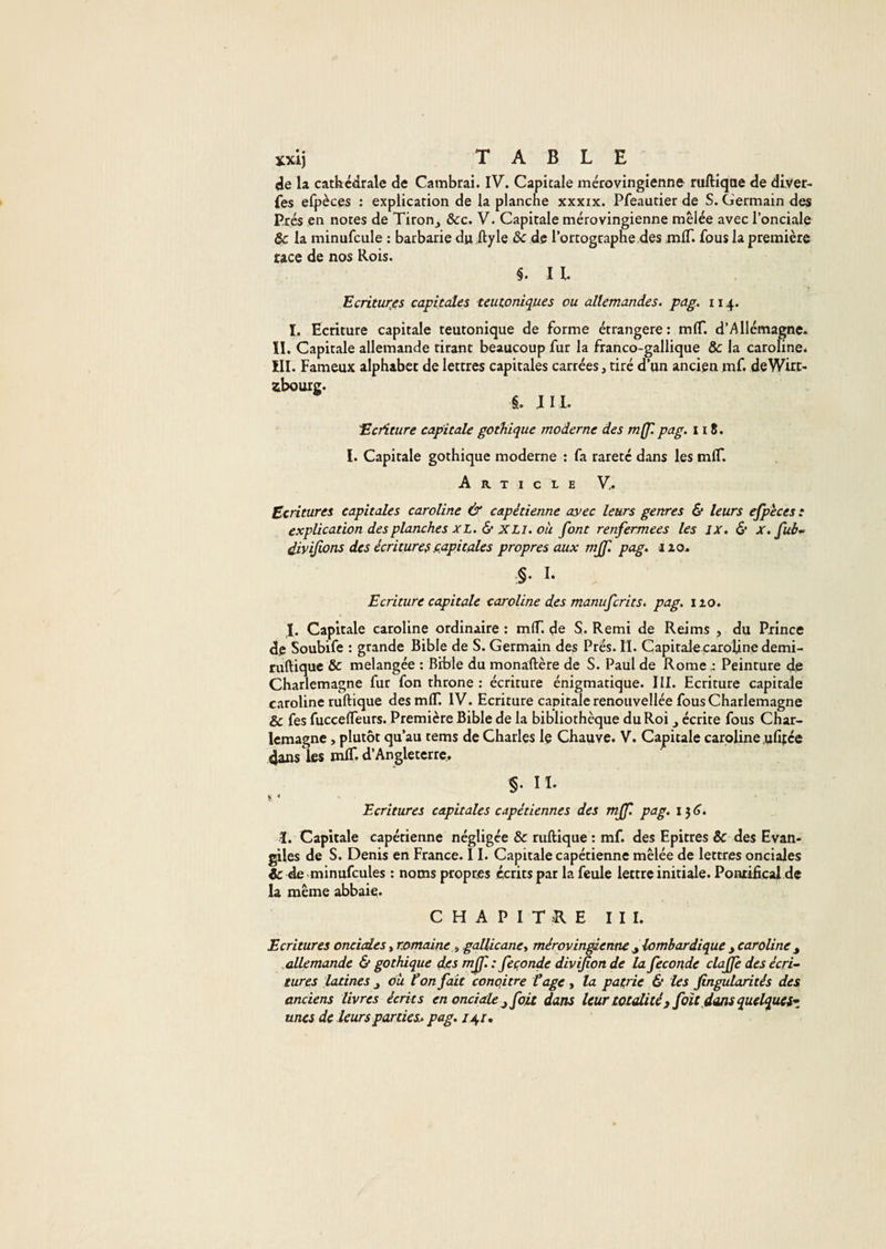 (ie la cathrcdrale de Cambrai. IV. Capitale mérovingienne ruftiqae de diver- fes elpèces : explication de la planche xxxix. Pfeautier de S. Germain des Prés en notes de Tiron_, &amp;c. V. Capitale mérovingienne mêlée avec l’onciale 6c la minufcule : barbarie du ftyle &amp; de l’ortograpne des mlT. fous la première race de nos Rois. §. IL Ecritures capitales teutoniques ou allemandes, pag. 114. I. Ecriture capitale teutonique de forme étrangère: mflT. d’Allémagne. IL Capitale allemande tirant beaucoup fur la franco-gallique &amp; la carohne. III. Fameux alphabet de lettres capitales carrées, tiré d’un ancien mf. deWirt- 2Lbouig. JM. Ecriture capitale gothique moderne des m(f. pag. 118. I. Capitale gothique moderne : fa rareté dans les mlT. Article Ecritures capitales Caroline &amp; capétienne ayec leurs genres &amp; leurs ejpèces : explication des planches XL. &amp; XLI. où font renfermées les IX. &amp; x.fué^ Vivifions des écritures .capitales propres aux mjf. pag. iio. §. I. Ecriture capitale Caroline des manuferits. pag. iio. I. Capitale Caroline ordinaire : mlT. de S. Remi de Reims , du Pxince de Soubife : grande Bible de S. Germain des Prés. II. Capitale carofine demi- ruftique &amp; mélangée : Bible du monaftère de S. Paul de RomePeinture de Charlemagne fur fon throne : écriture énigmatique. III. Ecriture capitale Caroline ruftique des mlT. IV. Ecriture capitale renouvellée fous Charlemagne &amp; fes fuccefleurs. Première Bible de la bibliothèque du Roi j écrite fous Char¬ lemagne , plutôt qu’au tems de Charles Iç Chauve. V. Capitale Caroline ufitee dans les mlL d’Angleterre., §. II. * Ecritures capitales capétiennes des mff. pag. i}&lt;j. 1. Capitale capétienne négligée &amp; ruftique : mf. des Epitres &amp; des Evan¬ giles de S. Denis en France. 11. Capitale capétienne mêlée de lettres onciales &amp; de minufcules : noms propres écrits par la feule lettre initiale. Pontifical de la même abbaie* C H A P 1 T .K E III. Ecritures onciedes, romaine^ gallicane y mérovin^enne ^lombardique y Caroline y ..allemande &amp; gothique des mf'.: feçonde divifion de la fécondé claffe des écri~ turcs latines y où Conflit conqitre fage y la patrie &amp; les fingularités des anciens livres écrits en onciale y fait dans leur totalité, foîc dans quelftei* unes de leurs parties^- pag. u^r.