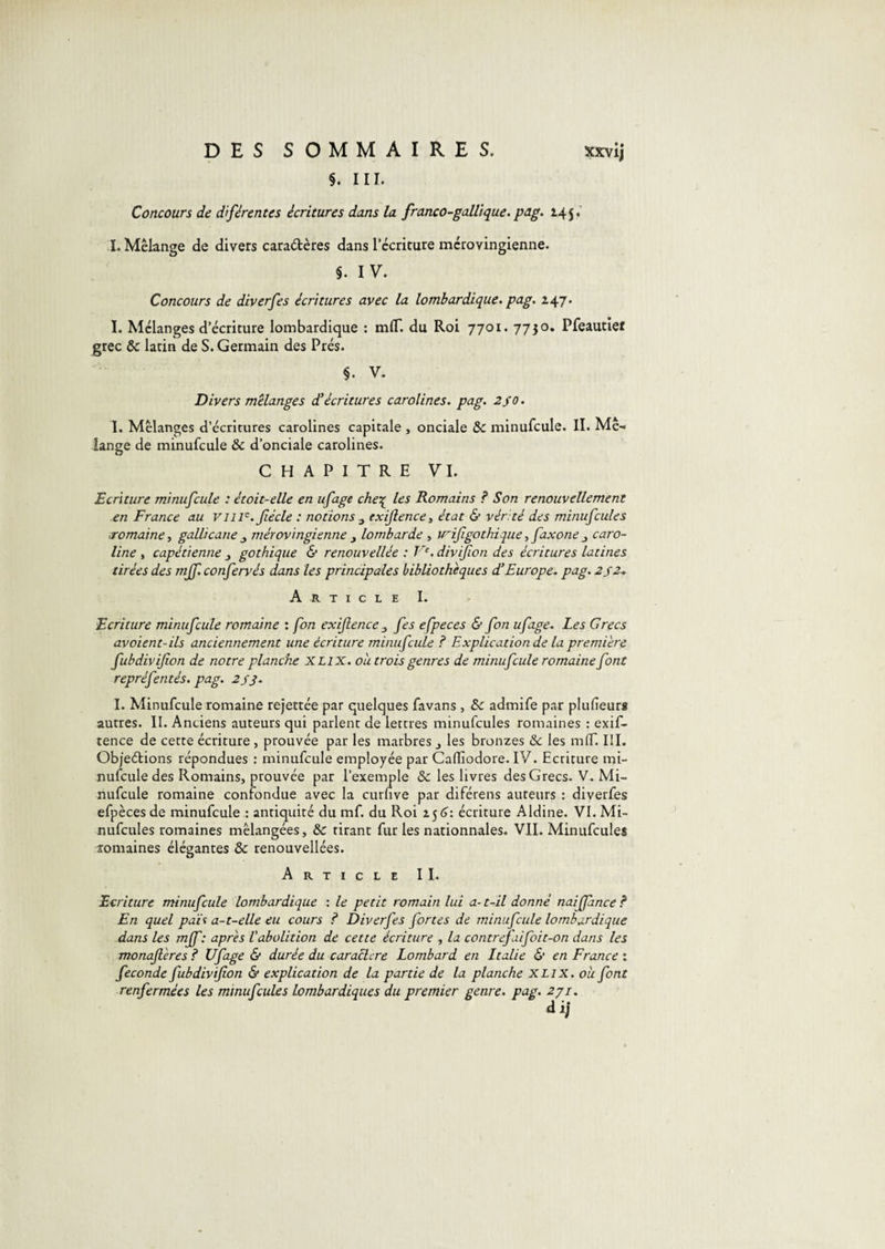 §. III. Concours de dîférentes écritures dans la franco-gallique.pag. 145,’ I. Mélange de divers caradères dans l’ccricure mérovingienne. §. IV. Concours de diverfes écritures avec la lombardique. pag. 247. I. Mélanges d’écriture lombardique : mlT. du Roi 7701. 7730, Pfeautiet grec &amp; latin de S. Germain des Prés. §. V. Divers mélanges d^écritures caroïines. pag. 2S0. I. Mélanges d’écritures caroïines capitale , onciale &amp; minufcule. II. Mé¬ lange de minufcule &amp; d’onciale caroïines. CHAPITRE VI. Ecriture minufcule : était-elle en ufage che'^ les Romains ? Son renouvellement en France au vill^.fiécle : notions ^ exijlence, état &amp; venté des minufcules romaine t gallicane ^ mérovingienne y lombarde , w^i/igothique, faxone y Caro¬ line , capétienne y gothique &amp; renouvellée : V‘. divifon des écritures latines tirées des mjf. confervés dans les principales bibliothèques d’Europe, pag. 2S2-. Article I. Ecriture minufcule romaine : fon exiflenccy fes efpeces &amp; fon ufage. Les Grecs avoient-ils anciennement une écriture minufcule ? Explication de la première fubdivifion de notre planche XLIX. ou trois genres de minufcule romaine font repréfentés. pag. 2s3. I. Minufcule romaine rejettée par quelques favans , A: admife par plufieurs autres. II. Anciens auteurs qui parlent de lettres minufcules romaines : exif- tence de cette écriture , prouvée par les marbres y les bronzes &amp;: les mlT. III. Objedions répondues : minufcule employée par Calliodore. IV. Ecriture mi¬ nufcule des Romains, prouvée par l’exemple &amp; les livres des Grecs. V. Mi¬ nufcule romaine confondue avec la curfive par diférens auteurs : diverfes efpèces de minufcule : antiquité du mf. du Roi écriture Aldine. VI. Mi¬ nufcules romaines mélangées, &amp; tirant fur les nationnales. VII. Minufcules îomaines élégantes &amp; renouvellées. Article II. Ecriture minufcule lombardique : le petit romain lui a- t-il donné naiffance ? En quel pah a-t-elle eu cours ? Diverfes fortes de minufcule lombardique dans les mjf: après Vabolition de cette écriture , la contrefiifoit-on dans les monajlères ? Ufage &amp; durée du caraclere Lombard en Italie &amp; en France : fécondé fubdivifion &amp; explication de la partie de la planche XLix. où font renfermées les minufcules Lombardiques du premier genre, pag. 2ji.