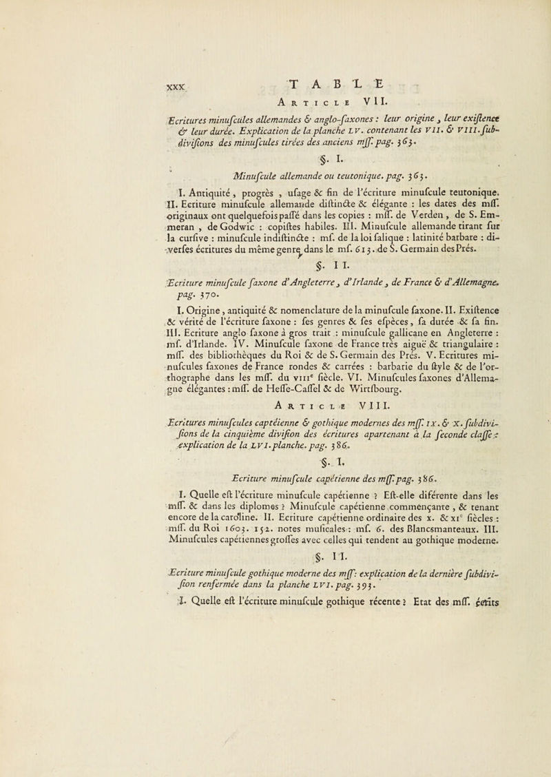 T A B L E Article VIL Ecritures minufcüles allemandes &amp; anglo-faxones : leur origine y leur exijlencé ér leur durée. Explication de laplanche LV. contenant les VU. &amp; VIII.fub- àivijions des minuscules tirées des.anciens mjf.pag. §. I. Minufeule allemande ou teutonique, pag. 3 (î 5. I. Antiquité , progrès , ufage &amp; fin de Lécriture minufcule teutonique. IL Ecriture minufcule allemande diftinéte &amp; élégante : les dates des mlT. originaux ont quelquefois pafle dans les copies : mlT. de Verden , de S. Em- meran , deGodwic : copiftes habiles. Hl. Minufcule allemande tirant fur la curfive : minufcule indiftinéte : mf. de laloifalique : latinité barbare : di- -.verfes écritures du meme genr^ dans le mf. 613. de S. Germain des Prés. §. n. Ecriture minufcule faxone d'Angleterre y d’Irlande y de France 6’ d'Allemagne, pag. 370. I. Origine, antiquité &amp; nomenclature de la minufcule faxone. IL Exiftence .te vérité de l’écriture faxone : fes genres &amp; fes efpèces, fa durée •&amp; fa fin. III. Ecriture anglo faxone à gros trait : minufcule gallicane en Angleterre : mf. d’Irlande. IV. Minufcule faxone de France très aigue &amp; triangulaire: mlT. des bibliothèques du Roi &amp; de S. Germain des Prés. V. Ecritures mi- nufcules faxones de France rondes &amp; carrées : barbarie du ûyle &amp; de Por- thographe dans les mlT. du viii® fiècle. VI. Minufcules faxones d’Allema¬ gne élégantes : mlT. de HelFe-Caflel (5c de Wirtfbourg. Article V 11 L Ecritures minufcules captéienne &amp; gothique modernes des mff. ix. &amp; x. fuhdivi- fions de la cinquième divifion des écritures apartenant à ,la fécondé clajfe :: ■explication de la L vi.planche, pag. 3 8d. §. L Ecriture minufcule capétienne des m(f.pag. 3 8(5'. I. Quelle efi: l’écriture minufcule capétienne î Eft-elle diférente dans les mlT. &amp; dans les diplômes î Minufcule capétienne commençante , &amp; tenant encore de la caro'line. II. Ecriture capéfienne ordinaire des x. &amp;xi' fiècles : mlF. du Roi 160^. 152. notes muficales : mf. 6. des Blancsmanteaux. III. Minufcules capétiennes grolTes avec celles qui tendent au gothique moderne. §. I L Ecriture minufcule gothique moderne des mff: explication delà dernière fubdivi- fion renfermée dans la planche LVI.pag. 393. :L Quelle eft l’écriture minufcule gothique récente» Etat des mlT. petits