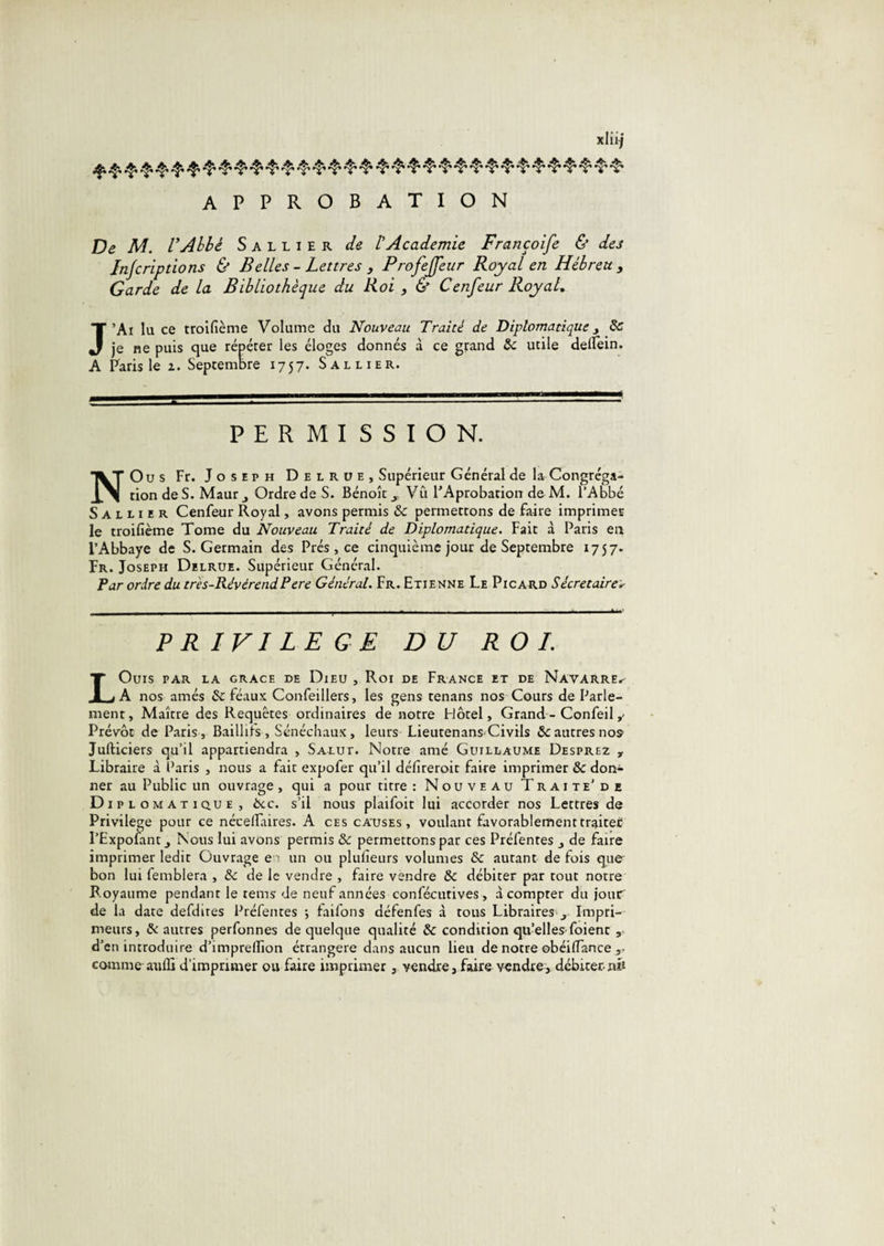 APPROBATION De M. VAhhé Sallier de tAcademie Françoife &amp; des Injcriptions &amp; Belles - Lettres , Profeffeur Royal en Hébreu , Garde de la Bibliothèque du Roi , &amp; Cenfeur RoyaL J’Ai lu ce trolfième Volume du Nouveau Traité de Diplomatiquej 8c je ne puis que répérer les éloges donnés à ce grand 8c utile delfein. A Paris le z. Septembre 1757. Sallier. PERMISSION. NOus Fr. Joseph Delrüe, Supérieur Général de la Congréga¬ tion de S. Mautj Ordre de S. Bénoît j, Vû l’Aprobation de M. l’Abbé Sallier Cenfeur Royal, avons permis 8c permettons de faire imprimer le troifième Tome du Nouveau Traité de Diplomatique, Fait à Paris eu l’Abbaye de S. Germain des Prés , ce cinquième jour de Septembre 1757. Fr. Joseph Delrüe. Supérieur Général. Tar ordre du très-RévérendPere Général. Fr. Etienne Le Picard Sécretaire*- PRIVILEGE DU ROI. LOuiS PAR LA GRACE DE DiEU , Roi DE FrANCE ET DE NaVARRE.^ A nos amés 8c féaux Confeillers, les gens tenans nos Cours de Parle¬ ment, Maître des Requêtes ordinaires de notre Hôtel, Grand - Confeil y Prévôt de Paris, Baillifs , Sénéchaux, leurs Lieutenans Civils ôcautres no5 JulHciers qu’il appartiendra , Salut. Notre amé Guillaume Desprez , Libraire à Paris , nous a fait expofer qu’il défireroit faire imprimer 8c doiv- ner au Public un ouvrage, qui a pour titre : Nouveau Traite'de Diplomatique, ôcc. s’il nous plaifoit lui accorder nos Lettrés de Privilège pour ce nécellaires. A ces catjses , voulant favorablementtraite£ l’Expofant J Nous lui avons permis 8c permettons par ces Préfentes de faire imprimer ledit Ouvrage e ■ un ou plulieurs volumes &amp; autant de fois que bon lui femblera , de le vendre , faire vendre 8c débiter par tout notre Royaume pendant le rems de neuf années confécutives, à compter du jour de la date defdires Préfentes j faifons défenfes à tous Libraires ,, Impri¬ meurs, &amp; autres perfonnes de quelque qualité 8c condition qu’elles-foient , d’en introduire d’imprelTion étrangère dans aucun lieu de notre obéilTance ,• comme-atifli d’imprimer ou faire imprimer , vendre, faire vendre, débiter-nè