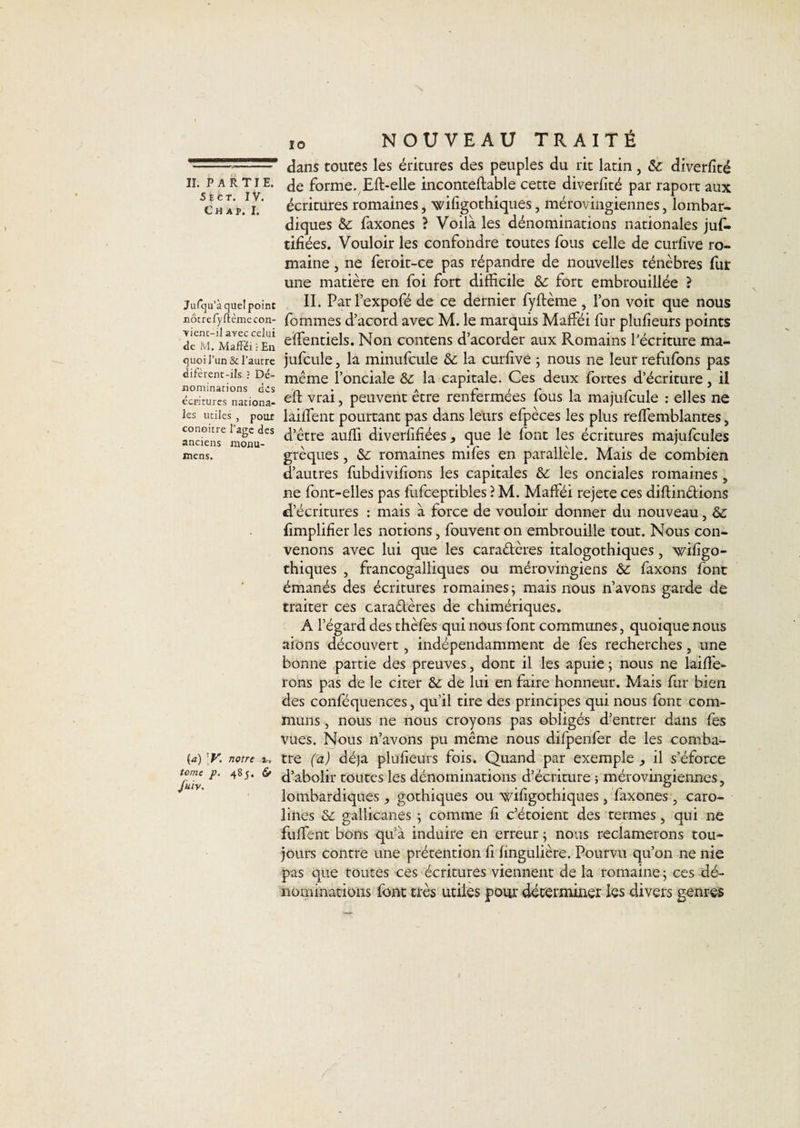 séct. IV. Ch A P. I. Jurcju’à quel point iiôcreryftèmecon- ■yicnt-il avec celui de M. MafFéi En quoi l’un &amp; l’autre difèrent-ils ? Dé¬ nominations des écritures nationa¬ les utiles , pour conoitre l’agc des anciens monu- mens. (a) notre îr, tome p. 485. 6» fuiv. 10 NOUVEAU TRAITÉ dans toutes les éritures des peuples du rit latin, &amp; diverfité de forme. Eft-elle inconteftable cette diverfité par raport aux écritures romaines, ’wifigothiques, mérovingiennes, lombar- diques &amp;: faxones ? Voilà les dénominations nationales juf. tifiées. Vouloir les confondre toutes fous celle de curfive ro¬ maine , ne feroit-ce pas répandre de nouvelles ténèbres fur une matière en foi fort difficile &amp;: fort embrouillée ? II. Parl’expofé de ce dernier fyftème, l’on voit que nous fommes d’acord avec M. le marquis Mafféi fur plufieurs points effentiels. Non contens d’acorder aux Romains l’écriture ma- jufcule, la minufcule ôé la curfive ; nous ne leur refufbns pas même l’onciale &amp;: la capitale. Ces deux fortes d’écriture, il eft vrai, peuvent être renfermées fous la majufcule : elles ne laifTent pourtant pas dans leurs efpèces les plus reffemblantes, d’être auffi diverfifiées, que le font les écritures majufcules grèques, &amp;; romaines mifes en parallèle. Mais de combien d’autres fubdivifions les capitales les onciales romaines, ne font-elles pas fufceptibles ? M. Mafféi rejete ces diflindions d’écritures : mais à force de vouloir donner du nouveau, &amp; fimplifier les notions, fouvent on embrouille tout. Nous con¬ venons avec lui que les caraêlères italogothiques, wifigo- thiques , francogalliques ou mérovingiens &amp; faxons font émanés des écritures romaines; mais nous n’avons garde de traiter ces caraêlères de chimériques, A l’égard des thèfes qui nous font communes, quoique nous aions découvert, indépendamment de fes recherches, une bonne partie des preuves, dont il les apuie ; nous ne lailîe- rons pas de le citer &amp; de lui en faire honneur. Mais fur bien des conféquences, qu’il tire des principes qui nous font com¬ muns , nous ne nous croyons pas obligés d’entrer dans fes vues. Nous n’avons pu même nous difpenfer de les comba- tre (a) déjà plufieurs fois. Quand par exemple , il s’éforce d’abolir toutes les dénominations d’écriture ; mérovingiennes, lombardiques , gothiques ou wifigothiques , faxones , caro- lines &amp;; gallicanes ; comme fi c’étoient des termes, qui ne fuffent bons qu’à induire en erreur ; nous reclamerons tou¬ jours contre une prétention fi fingulière. Pourvu qu’on ne nie pas que toutes ces écritures viennent de la romaine ; ces dé¬ nominations font ti'ès utiles pour déterminer les divers genres